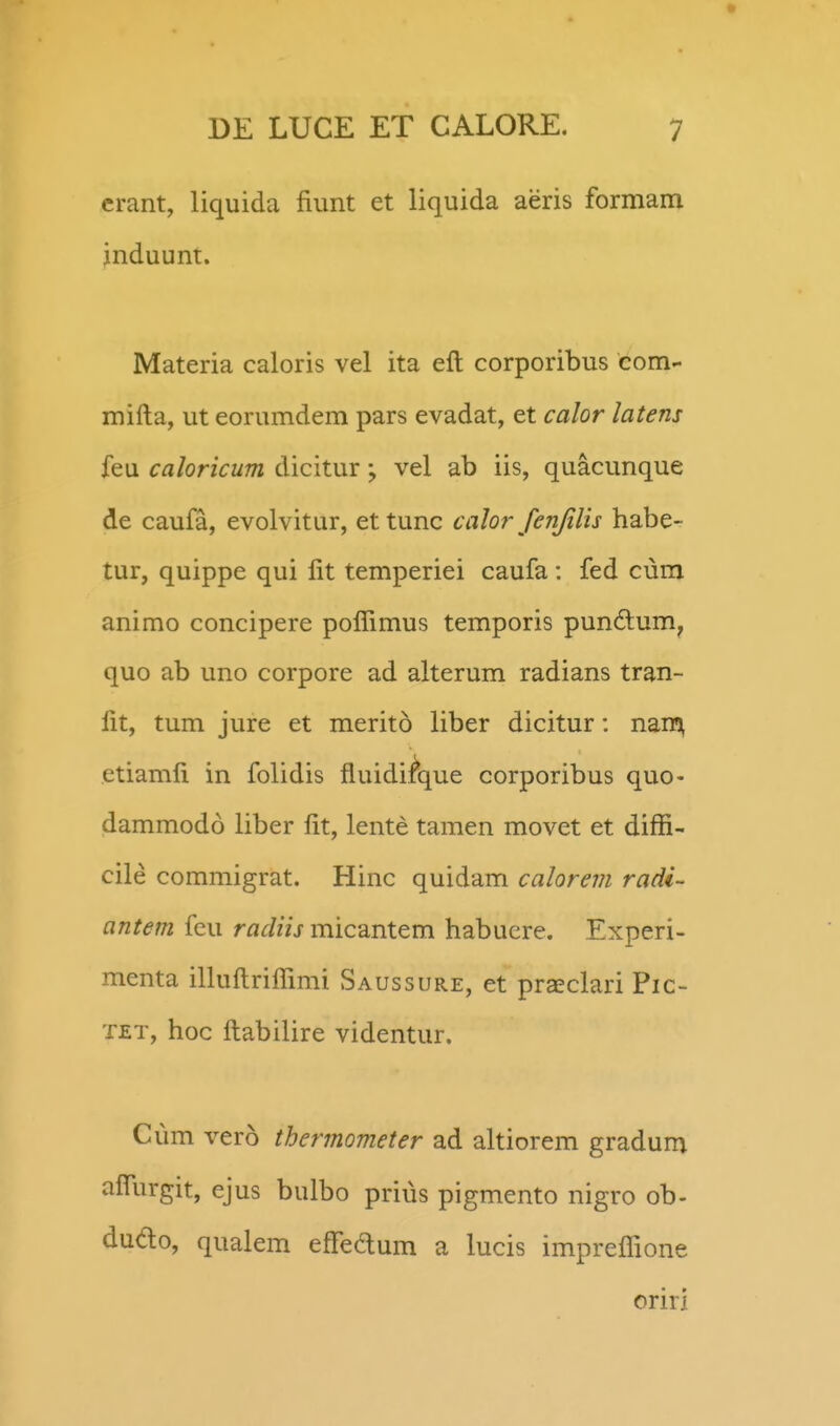 crant, liquida fiimt et liquida aeris formam jnduunt. Materia caloris vel ita eft corporibus com- mifta, ut eorumdem pars evadat, et calor latens feu caloricum dicitur vel ab iis, quacunque de caula, evolvitur, ettunc calor fenjilis habe- tur, quippe qui fit temperiei caufa: fed cura animo concipere poflimus temporis pundum^ quo ab uno corpore ad alterum radians tran- fit, tum jure et merito liber dicitur: nan^n etiamfi in folidis fluidi^que corporibus quo- dammodo liber fit, lente tamen movet et diffi- cile commigrat. Hinc quidam calorevi radi- antem feu radiis micantem habuere. Experi- menta iUuftriflimi Saussure, et praeclari Pic- TET, hoc ftabilire videntur. Cum vero thermometer ad ahiorem gradum afliirgit, ejus bulbo prius pigmento nigro ob- dudo, qualem efledum a lucis impreflione oriri