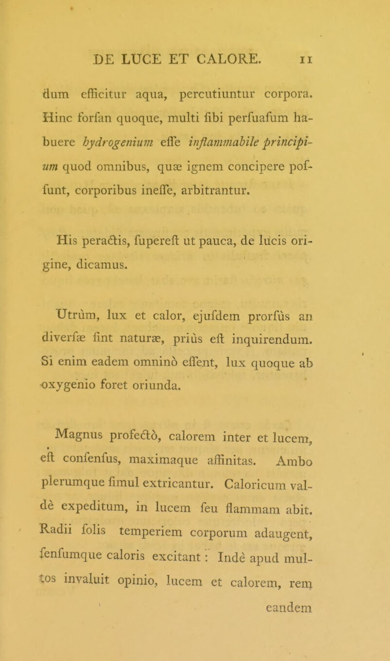 dum efficitur aqua, percutiuntur corpora. Hinc forfan quoque, multi fibi perfuafum ha- buere hydrogemum elTe injlammahile principi- um quod omnibus, qua^ ignem concipere pof- funt, corporibus ineire, arbitrantur. His peradlis, fupereft ut pauca, de lucis ori- gine, dicamus. Utrum, lux et calor, ejufdem prorfus an diverfas fmt naturae, prius eft inquirendum. Si enim eadem omnino elTent, lux quoque ab oxygenio foret oriunda. Magnus profecTio, calorem inter et lucem, eft confenfus, maximaque affinitas. Ambo plerumque fimul extricantur. Caloricum val- de expeditum, in lucem feu flammam abit. Radii folis temperiem corporum adaugent, fenfumque caloris excitant: Inde apud mul- tos invakiit opinio, lucem et calorem, rem eandem