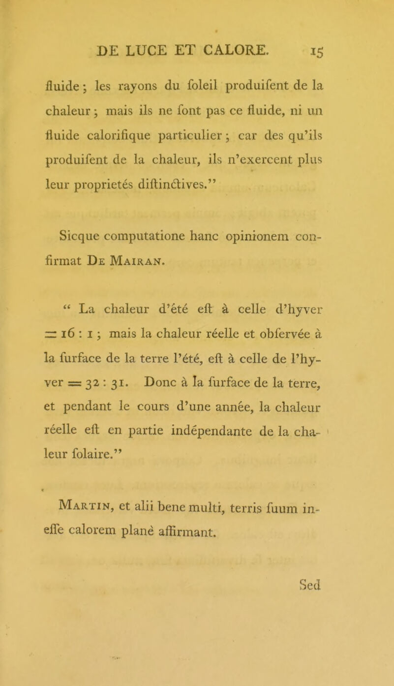 fluide; les rayons du foleil produifent de la chaleur; mais ils ne font pas ce fluide, ni un fluide calorifique particulier; car des qu^ils produifent de la chaleur, ils n'exercent plus leur proprietes difliindlives. Sicque computatione hanc opinionem con- firmat De Mairan.  La chaleur d'ete efl; a celle d'hyver ~ i6 : I; mais la chaleur reelle et obfervee a la furface de la terre Pete, eft a celle de Phy- ver = 32 : 31. Donc a la furface de la terre, et pendant le cours d'une annee, la chaleur reelle eft en partie independante de ia cha- ' leur folaire. r Martin, et alii benemulti, terris fuum in- efle calorem plane aflirmant. Sed