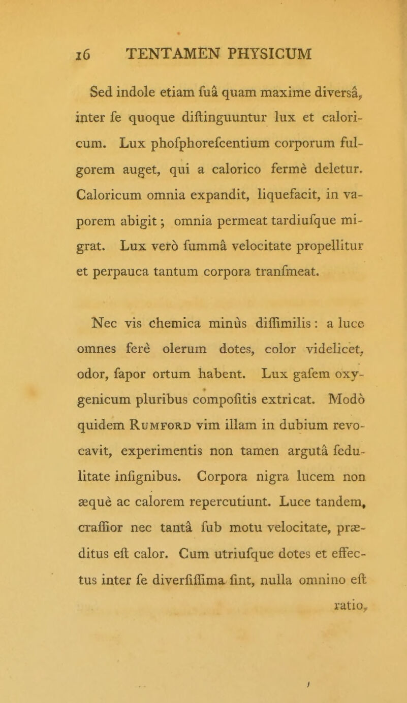 Sed indole etiam fua quam maxime diversay ijiter fe quoque diftinguuntur lux et calori- cum. Lux phofphorefcentium corporum ful- gorem auget, qui a calorico ferme deletur. Caloricum omnia expandit, liquefacit, in va- porem ahigit; omnia permeat tardiufque mi- grat. Lux vero fumma velocitate propellitur et perpauca tantum corpora tranfmeat. Nec vis chemica minus diffimilis: a luce omnes fere olerum dotes, color videlicet, odor, fapor ortum habent. Lux gafem oxy- genicum pluribus compolitis extricat. Modo quidem Rumford vim illam in dubium revo- cavit, experimentis non tamen arguta fedu- litate infignibus. Corpora nigra hicem non aeque ac calorem repercutiunt. Luce tandem, craffior nec tanta fub motu velocitate, pras- ditus eft calor. Cum utriufque dotes et effec- tus inter fe diverfiffima fmt, nulla omnino eft ratio^