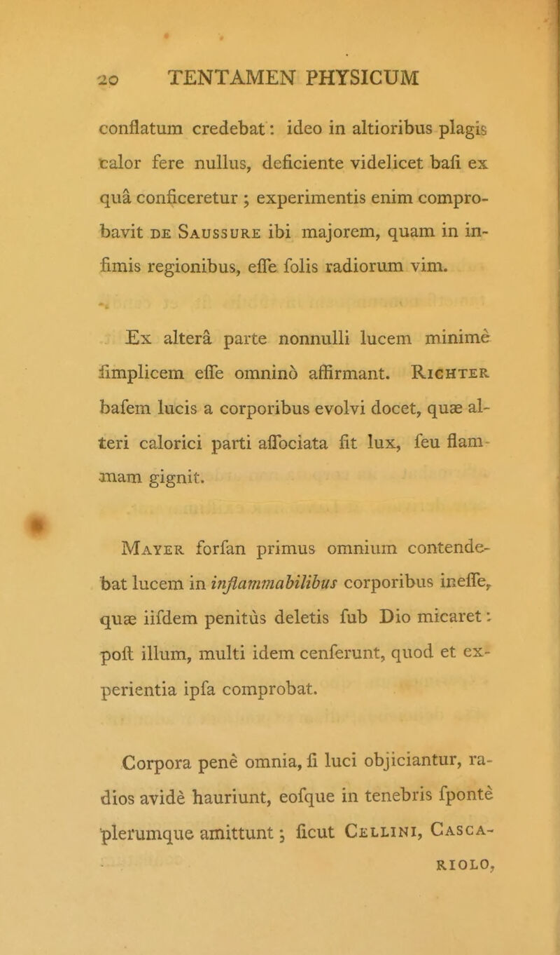 conflatum credebat: ideo in altioribus plagis talor fere nullus, deficiente videlicet bafi ex qua conficeretur ; experimentis enim compro- bavit DE Saussure ibi majorem, quam in in- fimis regionibus, efle folis radiorum vim. Ex altera parte nonnulli lucem minime limplicem eflTe omnino affirmant. Richter bafem lucis a corporibus evolvi docet, quae al- teri calorici parti aflbciata fit lux, feu flam- anam gignit. Mayer forfan primus omnium contende- bat lucem in inflammahilibus corporibus ineflby quae iifdem penitus deletis fub Dio micaret: pofl: illum, multi idem cenferunt, quod et ex- perientia ipfa comprobat. Corpora pene omnia, fi luci objiciantur, ra- dios avide hauriunt, eofque in tenebris fponte ■plerumque amittunt; ficut Cellini, Casca- RIOLO,