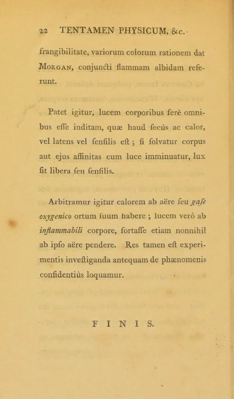 frangibilitate, variorum colorum rationem dat MoRGAN, conjuncli flammam albidam refe- runt. Patet igitur, lucem corporibus fere omni- bus effe inditam, quae haud fecus ac calor, vel latens vel fenfilis eft ; li folvatur corpus aut ejus affinitas cum luce imminuatur, lux fit libera feu fenfilis. Arbitramur igitur calorem ab aere feu gafe oxygenico ortum fuum habere ; hrcem vero ab inflammabili corpore, fortafle etiam nonnihil ab ipfo aere pendere. Res tamen efl; experi- mentis inveftiganda antequam de phaenomenis confidentius loquaraur. E I N I S.