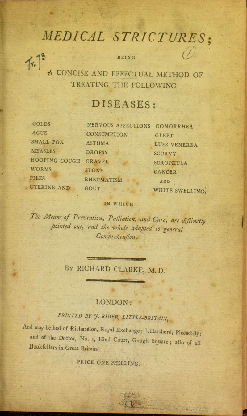 MEDICAL STRICTURES; BEING 0 A CONCISE AND EFFECTUAL METHOD OF TREATING THE FOLLOWING DISEASES: COLDS AGUE SMALL POX MEASLES NERVOUS AFFECTIONS GONORRHEA CON'SUMPTION ASTHMA DROPSY HOOPING COUGH GRAVEL Vl'ORMS STONE PILES RHEUMATISM UTERINE AND GOUT IN WHICH GLEET LUES VENEREA SCURVY SCROPHULA CANCER AND WHITE SWELLING^ The Means ,f Prevention, Palliation, and Cure, are dijilnaiy pointed out, and the whole ada/ited to general Com/irehenjton. By RICHARD CLARKE, M.D. LONDON: PRINTED BY J. RIDER, LITTLE-BRITAJN, And may be had of Richanifon, Ro,-al ExchangeJ.Haccherd, Piccadilly, and of the Doaor, No. 5, Hind Court, Gough Square; alfo of ali Jiookfellers in Great Brit ain. PRICE ONE SHILLING.