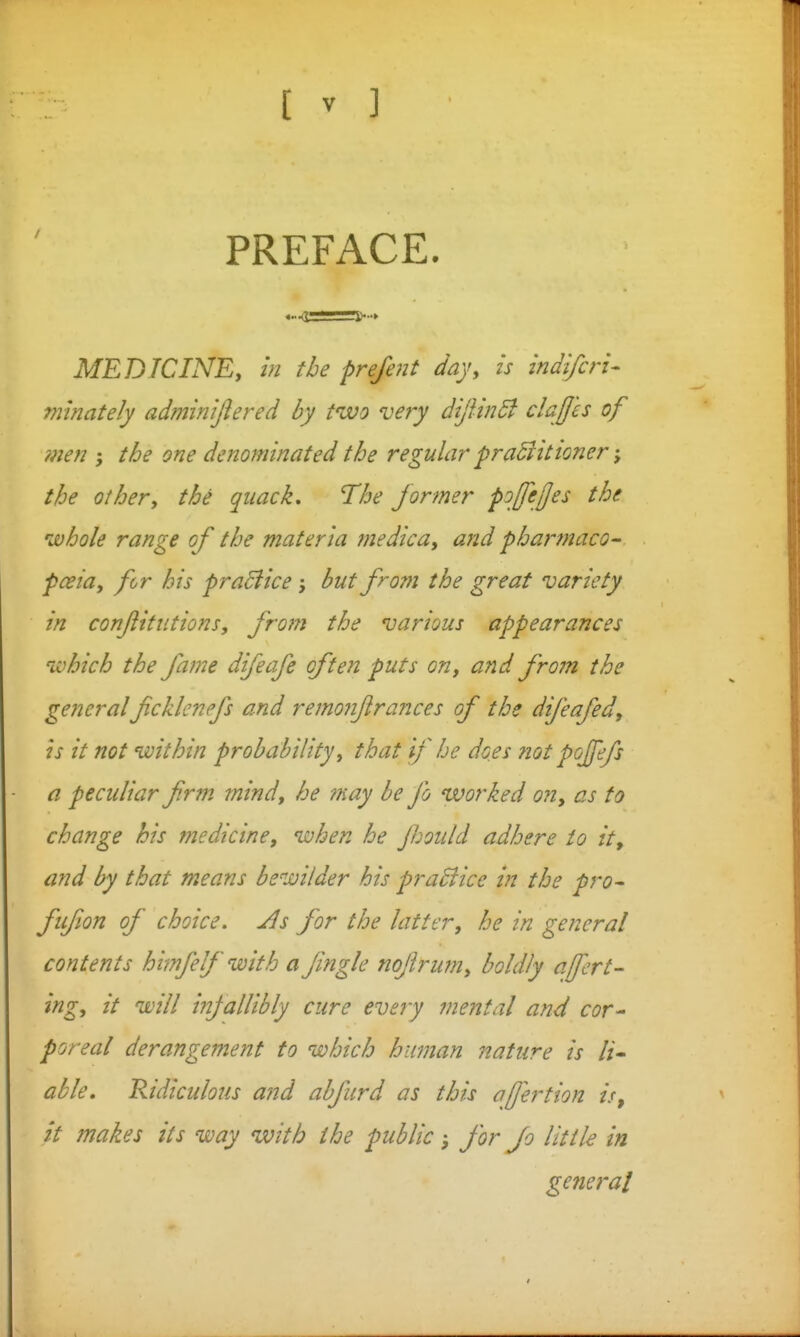 PREFACE. MEDICINEy in the prefent day, is indi/cri- minately adminijlered by two very dijiin5l clajjls of ?nen ; the one denominated the regular praBittoner the other, the quack. The former p^ffejjes the whole range of the materia medica, and phar?naco- pceia, for his praBice but frorn the great variety in conftitiitions, from the various appearances nvhich the fame difeafe often puts on, and from the generalficklenefs and remonflrances of the difeafed, h it not within probability, that if he dees not pojfefs a peculiar frm mind, he may be fo worked on, as to change his medicine, when he Jbould adhere to it, and by that means bewilder his praBice in the pro^ fifion of choice. Jls for the latter, he in general contents himfelf with a fingle nojirwn, boldly afert- ing, it will infallibly cure evejy mental and cor^ poreal derangement to which human nature is li- able. Ridiculous and abfard as this afertion is^ it makes its way with the public, for Jo little in general