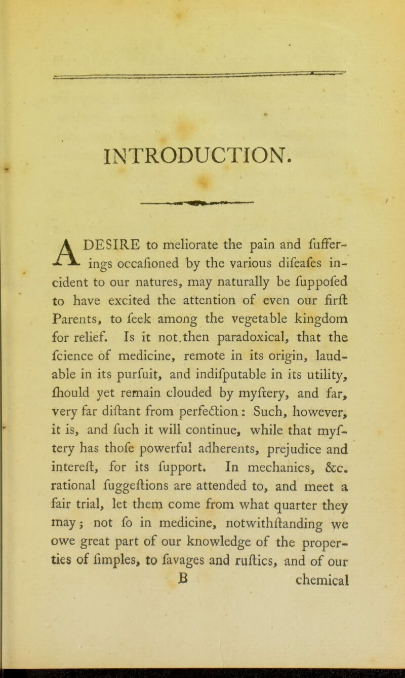 INTRODUCTION. ADESIRE to meliorate the pain and fufFer- ings occafioned by the various difeafes in- cident to our natures, may naturally be fuppofed to have excited the attention of even our firft Parents, to feek among the vegetable kingdom for relief. Is it not.then paradoxical, that the fcience of medicine, remote in its origin, laud- able in its purfuit, and indifputable in its utility, Ihould yet remain clouded by myflery, and far, very far difhant from perfection : Such, hov^^ever, it is, and fuch it will continue, v^^hile that myf- tery has thofe powerful adherents, prejudice and intereft, for its fupport. In mechanics, &c. rational fuggeftions are attended to, and meet a fair trial, let them come from what quarter they may j not fo in medicine, notwithftanding we owe great part of our knowledge of the proper- ties of fimples, to favages and ruflics, and of our B chemical