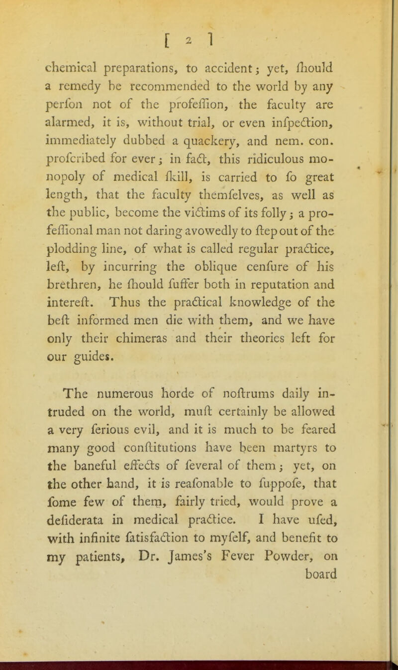 chemical preparations, to accident; yet, iliould a remedy be recommended to the world by any perlbn not of the profeffion, the faculty are alarmed, it is, without trial, or even infpedlion, immediately dubbed a quackery, and nem. con. profcribed for ever j in fadl, this ridiculous mo- nopoly of medical flcill, is carried to fo great length, that the faculty themfelves, as well as the pubhc, become the vidims of its folly; a pro- feffional man not daring avowedly to ftepout of the plodding line, of what is called regular pradlice, left, by incurring the oblique cenfure of his brethren, he fliould fuffer both in reputation and intereft. Thus the practical knowledge of the beft informed men die with them, and we have only their chimeras and their theories left for our guides. The numerous horde of noftrums daily in- truded on the world, muft certainly be allowed a very ferious evil, and it is much to be feared many good conflitutions have been martyrs to the baneful effed:s of feveral of them; yet, on the other hand, it is reafonable to fuppofe, that fome few of thern, fairly tried, would prove a defiderata in medical pradice. I have ufed, with infinite fatisfadion to myfelf, and benefit to my patients. Dr. James's Fever Powder, on board