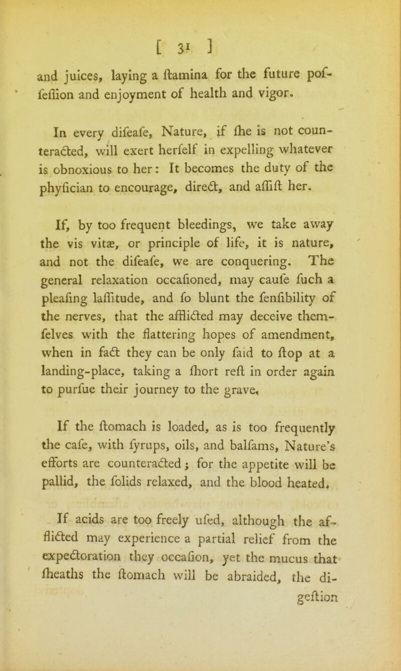 and juices, laying a ftamina for the future pof- feflion and enjoyment of health and vigor. In every difeafe. Nature, if fhe is not coun- teraded, will exert herfelf in expelling whatever is obnoxious to her: It becomes the duty of the phyfician to encourage, dired:, and aflifl: her. If, by too frequent bleedings, we take away the vis vitae, or principle of life, it is nature, and not the difeafe, we are conquering. The general relaxation occafioned, may caufe fuch a pleafmg laffitude, and fo blunt the fenfibility of the nerves, that the afflid:ed may deceive them- felves with the flattering hopes of amendment, when in fad: they can be only faid to flop at a landing-place, taking a fhort refl in order again to purfue their journey to the grave. If the flomach is loaded, as is too frequently the cafe, with fyrups, oils, and balfams. Nature's efforts are counteracted; for the appetite will be pallid, the folids relaxed, and the blood heated. If acids are too freely ufcd, although the af- Aided may experience a partial relief from the expedoration they occafion, yet the mucus that fheaths the ftomach will be abraided, the di- geflion