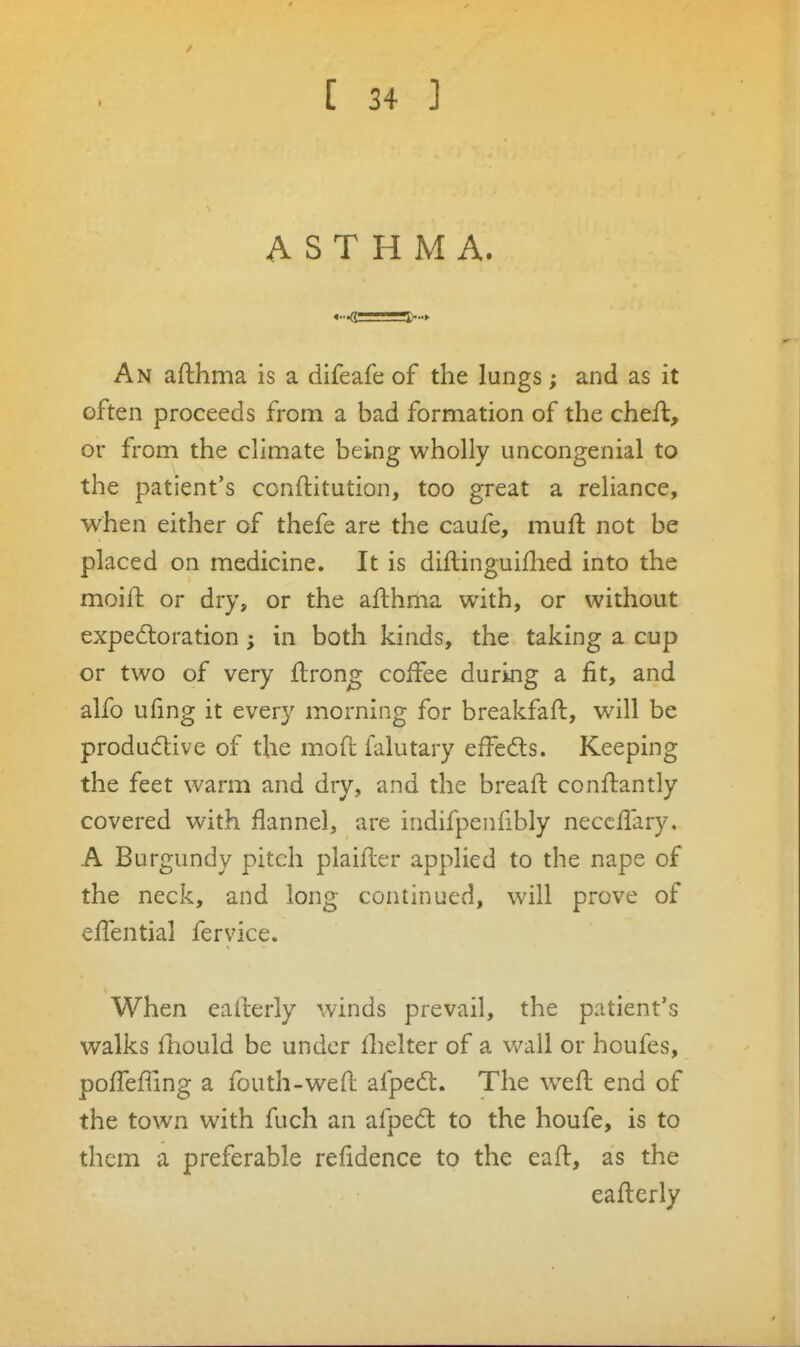 t ASTHMA. An aflihma is a difeafe of the lungs; and as it often proceeds from a bad formation of the cheft, or from the climate being wholly uncongenial to the patient's conftitution, too great a reliance, when either of thefe are the caufe, muft not be placed on medicine. It is diftinguiflied into the moiil: or dry, or the afthma with, or without expectoration; in both kinds, the taking a cup or two of very flron^ coffee during a fit, and alfo ufing it every morning for breakfaft, will be productive of the mod falutary effcCts. Keeping the feet warm and dry, and the breaft conftantly covered with flannel, are indifpenfibly necclTary. A Burgundy pitch plaillcr applied to the nape of the neck, and long continued, will prove of effential fervice. When ealcerly winds prevail, the patient's walks fnould be under flielter of a v/all or houfes, poffefUng a fouth-wed afpedt. The weft end of the town with fuch an afpedt to the houfe, is to them a preferable refidence to the eaft, as the eafterly
