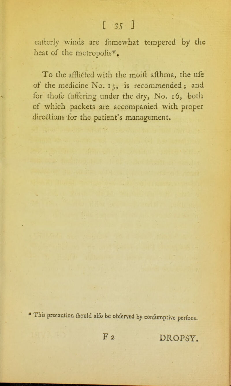 eafterly winds are fomewhat tempered by the heat of the metropolis*, To the affliifted with the moift afthma, the ufe of the medicine No. 15, is recommended ^ and for thofe fufFering under the dry. No. 16, both of which packets are accompanied with proper diredions for the patient's management. * This precaution fhould alfo be obfervcd by confumptive perfons. F 2 DROPSY.