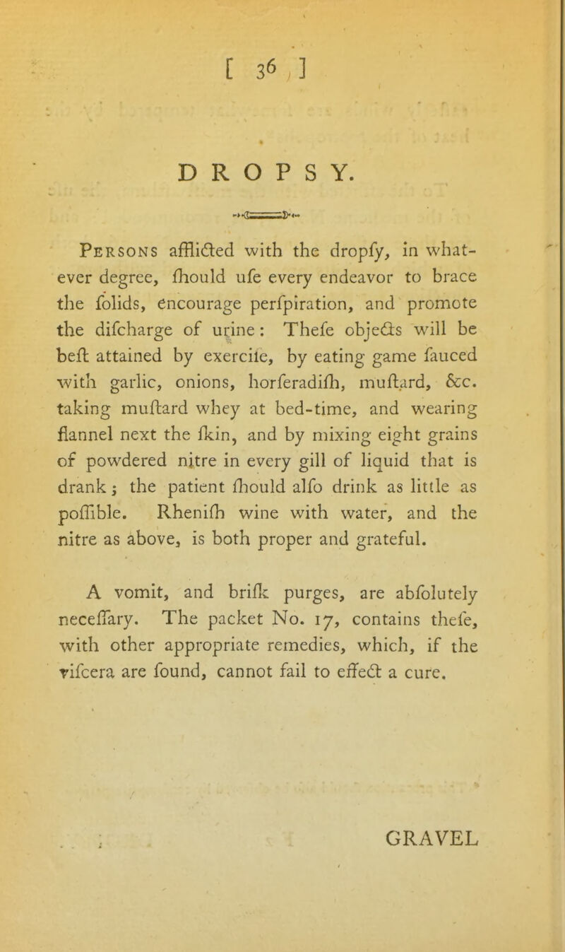 DROPSY. Persons afflided with the dropfy, in what- ever degree, fhould ufe every endeavor to brace the folids, encourage perfpiration, and promote the difcharge of ui:ine: Thefe objeds w^ill be befl attained by exercile, by eating game fauced with garHc, onions, horferadifli, muftard, &c. taking muftard whey at bed-time, and wearing flannel next the fkin, and by mixing eight grains of powdered nitre in every gill of liquid that is drank; the patient fliould alfo drink as little as poffible. Rhenifh wine with water, and the nitre as above, is both proper and grateful. A vomit, and briflc purges, are abfolutely neceflary. The packet No. 17, contains thefe, with other appropriate remedies, which, if the rifcera are found, cannot fail to effed a cure. GRAVEL