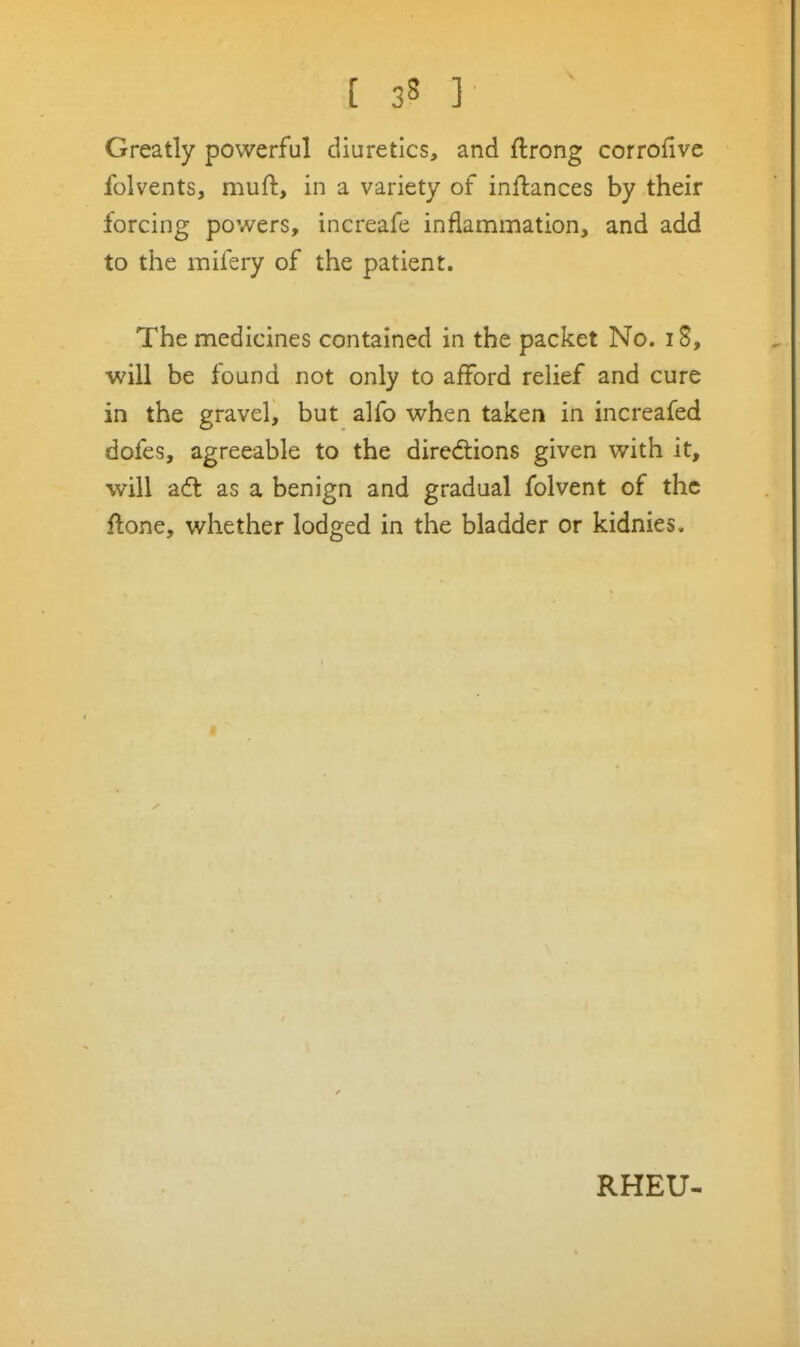 Greatly powerful diuretics, and ftrong corrofivc folvents, muft, in a variety of inftances by their forcing powers, increafe inflammation, and add to the mifery of the patient. The medicines contained in the packet No. i8, will be found not only to afford relief and cure in the gravel, but alfo when taken in increafed dofes, agreeable to the directions given with it, will a6t as a benign and gradual folvent of the ftone, whether lodged in the bladder or kidnies. RHEU