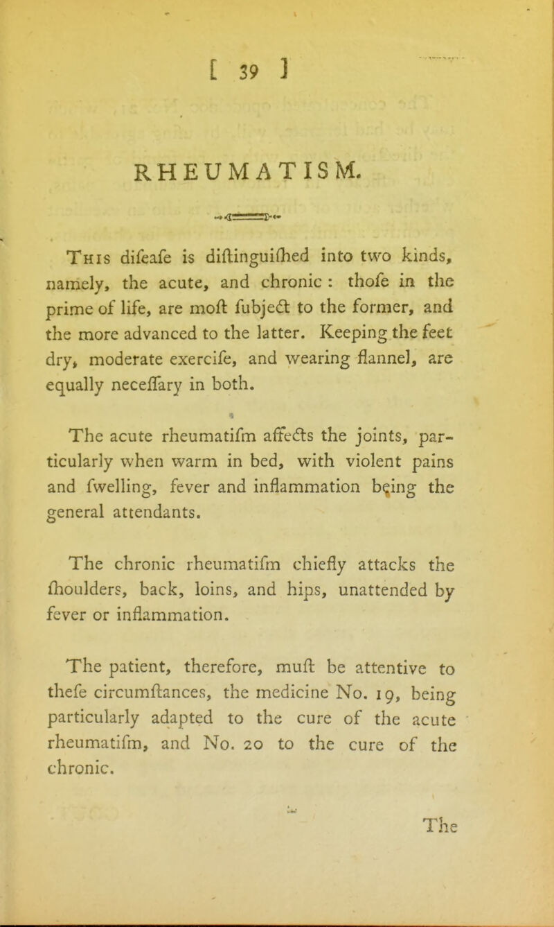 RHEUMATISM. This difeafe is diftinguiOied into two kinds, namely, the acute, and chronic : thofe in the prime of life, are moft fubjed to the former, and the more advanced to the latter. Keeping the feet dry, moderate exercife, and wearing flannel, are equally neceflary in both. The acute rheumatifm aftedls the joints, par- ticularly when warm in bed, with violent pains and fwelling, fever and inflammation bqing the general attendants. The chronic rheumatifm chiefly attacks the Shoulders, back, loins, and hips, unattended by fever or inflammation. The patient, therefore, mufl: be attentive to thefe circumflances, the medicine No. 19, being particularly adapted to the cure of the acute rheumatifm, and No. 20 to the cure of the chronic. The