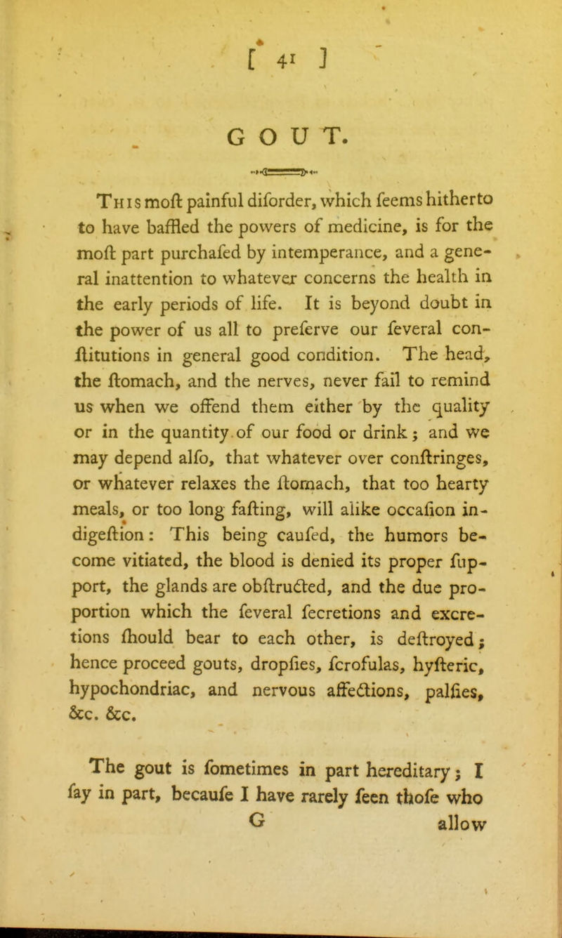 GOUT. This moft painful diforder, which feems hitherto to have baffled the powers of medicine, is for the moft part purchafed by intemperance, and a gene- ral inattention to whatever concerns the health in the early periods of life. It is beyond doubt in the power of us all to preferve our feveral con- flitutions in general good condition. The head, the llomach, and the nerves, never fail to remind us when we offend them either by the quality or in the quantity.of our food or drink; and we may depend alfo, that whatever over conftringes, or whatever relaxes the ftomach, that too hearty meals, or too long fafting, will alike occafion in- digeftion: This being caufed, the humors be- come vitiated, the blood is denied its proper fup- port, the glands are obftruded, and the due pro- portion which the feveral fecretions and excre- tions fhould bear to each other, is deftroyed; hence proceed gouts, dropfies, fcrofulas, hyfteric, hypochondriac, and nervous afFedlions, pallies, &c. 6cc. The gout is fometimes in part hereditary; I fay in part, becaufe I have rarely fecn thofe who G allow