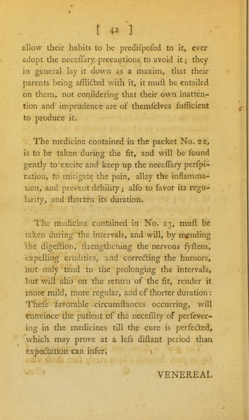 allow their habits to be predifpofed to it, ever adopt the neccllary precautions to avoid it; they in general lay it dov^'n as a maxim, that their parents being afflicted with it, it muft be entailed on them, not confidering that their own inatten- tion and imprudence are of themfelves fufficient to produce it. The medicine contained in the packet No. 22, is to be taken during the fit, and will be found gently to excite and keep up the necefTary perfpi- ration, to mitigate the pain, allay the inflamma- tion, and prevent debility; alfo to favor its regu- larity, and Ihorten its duration. The medicine contained in No. 23, muft be taken during'the intervals, and will, by mending the digeflion, ftrengthening the nervous fyftem, expelling crudities, and corredling the humors, hot only tend to the prolonging the intervals, but will alio on the return of the fit, render it more mild, more regular, and of fhorter duration : Thefe favorable circumftances occurring, will convince the patient of the necefiity of perfever- ing in the medicines till the cure is perfected, which may prove at a lefs diftant period than expe(5tation can infer. s VENEREAL