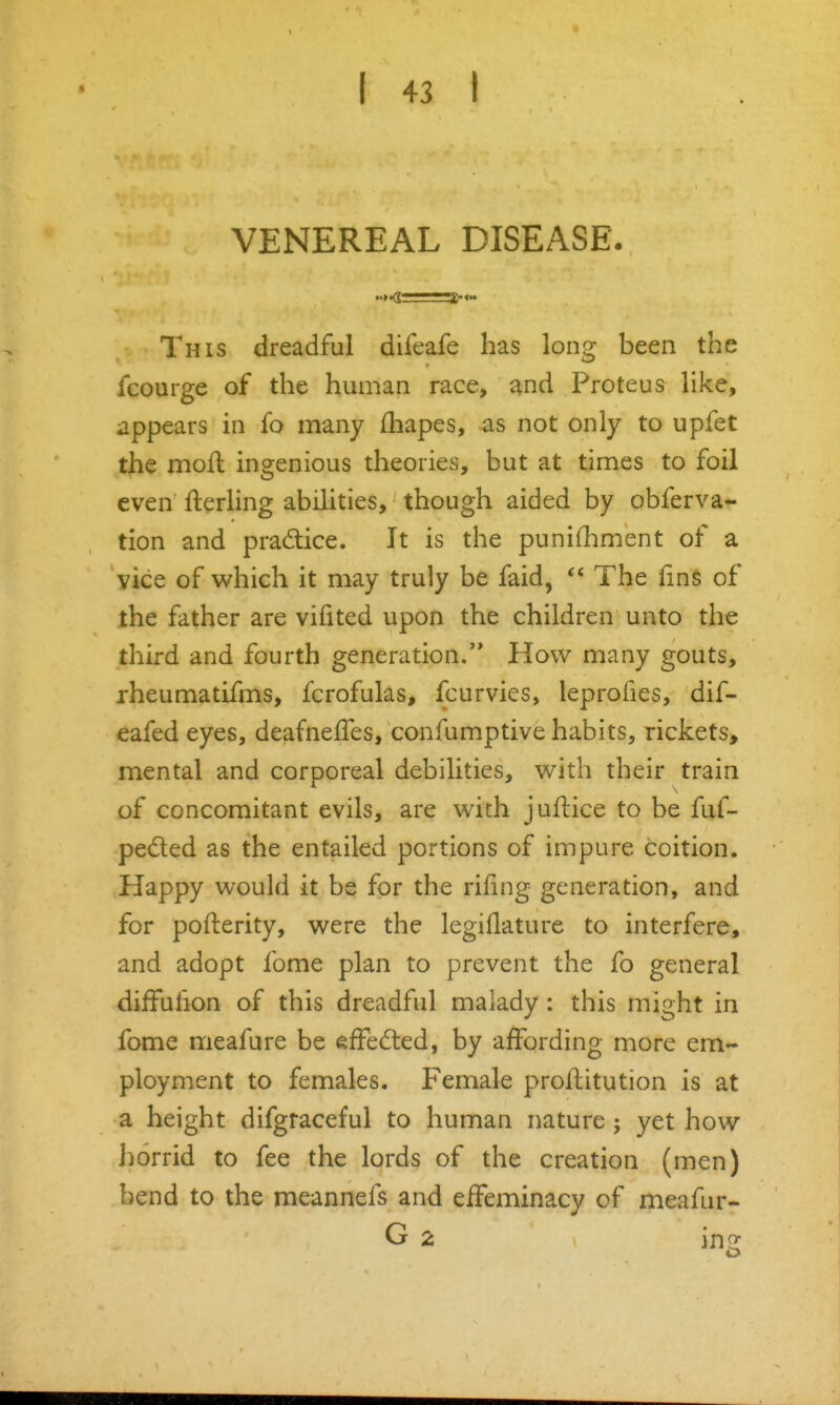 VENEREAL DISEASE. This dreadful difeafe has long been the fcourge of the human race, ^nd Proteus like, appears in fo many fhapes, as not only to upfet the moll ingenious theories, but at times to foil even fterling abilities, though aided by obferva- tion and pradice. It is the punifhment of a vice of which it may truly be faid,  The lins of the father are vifited upon the children unto the third and fourth generation. How many gouts, rheumatifms, fcrofulas, fcurvies, leprofies, dif- eafed eyes, deafneffes, confumptive habits, rickets, mental and corporeal debilities, with their train of concomitant evils, are with juftice to be fuf- peded as the entailed portions of impure coition. Happy would it be for the rifing generation, and for pofterity, were the legiflature to interfere, and adopt fome plan to prevent the fo general difFufion of this dreadful malady: this might in fome meafure be efFed:ed, by affording more em- ployment to females. Female prollitution is at a height difgraceful to human nature j yet how iiorrid to fee the lords of the creation (men) bend to the meannefs and eiFeminacy of meafur- G 2 in^^