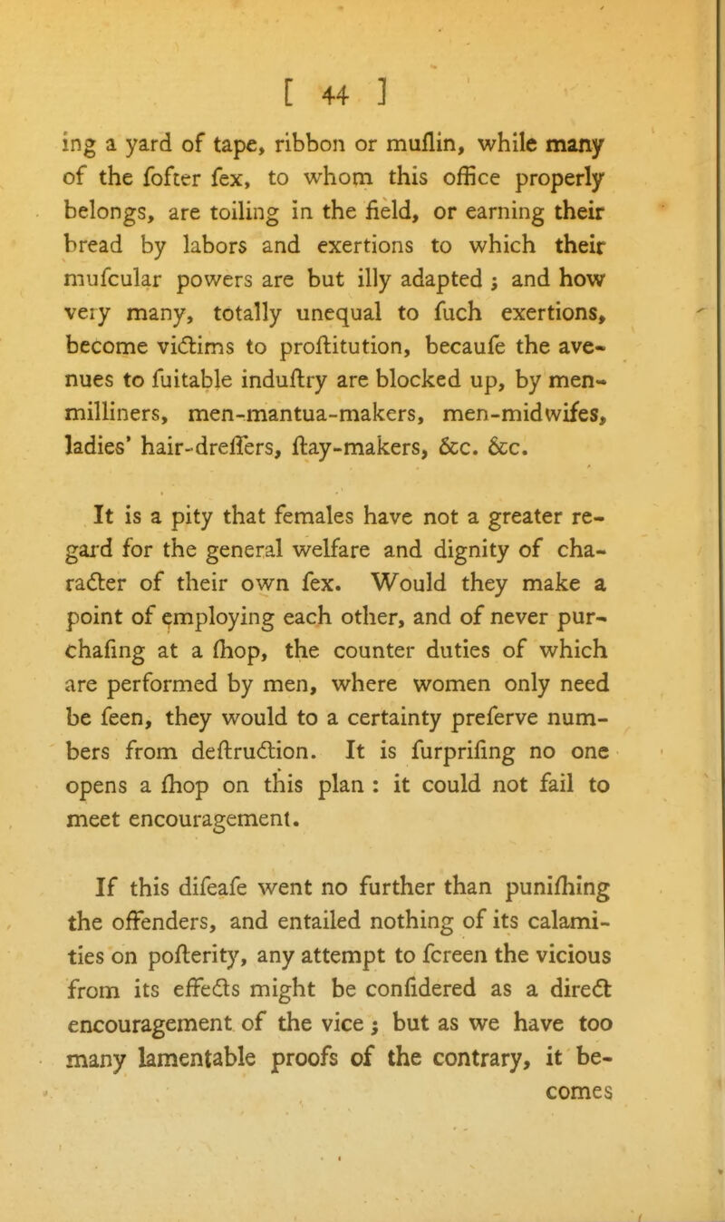 ing a yard of tape, ribbon or muflin, while many of the fofter fex, to whom this office properly belongs, are toiling in the field, or earning their bread by labors and exertions to which their niufcular powers are but illy adapted and how very many, totally unequal to fuch exertions, become vidims to proftitution, becaufe the ave- nues to fuitabje induflry are blocked up, by men- milliners, men-mantua-makers, men-midwifes, ladies' hair-dreffers, ftay-makers, 6cc. 6cc. It is a pity that females have not a greater re- gard for the general welfare and dignity of cha- radter of their own fex. Would they make a point of employing each other, and of never pur- chafing at a (hop, the counter duties of which are performed by men, where women only need be feen, they would to a certainty preferve num- bers from deftru(5i:ion. It is furprifing no one opens a fhop on this plan : it could not fail to meet encouragement. If this difeafe went no further than punifhing the offenders, and entailed nothing of its calami- ties on pofterity, any attempt to fcreen the vicious from its efFedls might be confidered as a diredt encouragement of the vice; but as we have too many lamentable proofs of the contrary, it be- comes