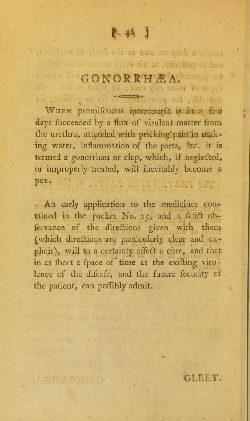 GONORRHEA. When promifcupus intercouri^ is.inra few days fucceeded by a flux of virulent matter from the urethra, attended with pricking'pain in itiak- ing water, inflammation of the parts, 6cc. it is termed a gonorrhoea or clap, which, if negledled, or improperly treated, will inevitably become a pox. . An early application- to the medicines con* tained in the packet No. 25, and a Uridl ob- fervance of the directions given with them which directions are particularly clear and ex* plicit), will to a certainty effe6t a cure, and that in as £hort a fpace of time as the exifting viru- lence of the difeafe, and the future fecurity of the patient, can pofTibly admit. GLEET.