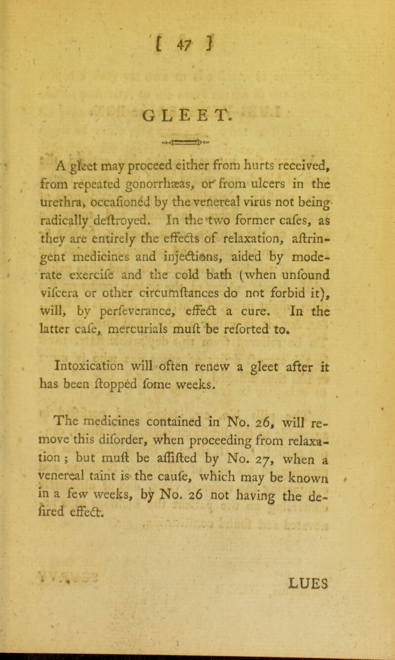 GLEET. A gleet may proceed either from hurts received, from repeated gonorrhaeas, or from ulcers in the urethra, occafioned by the venereal virus not being radically deftroyed. In the two former cafes, as they are entirely the effeds of relaxation, aftrin- gent medicines and injections, aided by mode- rate exercife and the cold bath (when unfound vifcera or other circumftances do not forbid it), will, by perfeverance, effedl a cure. In the latter cafe, mercurials muft be reforted to. Intoxication will often renew a gleet after it has been flopped fome weeks. The medicines contained in No. 26, will re- move this diforder, when proceeding from relaxa- tion ; but muft be affifted by No. 27, when a venereal taint is the caufe, which may be known in a few weeks, by No. 26 not having the de- ilred efFed:. LUES