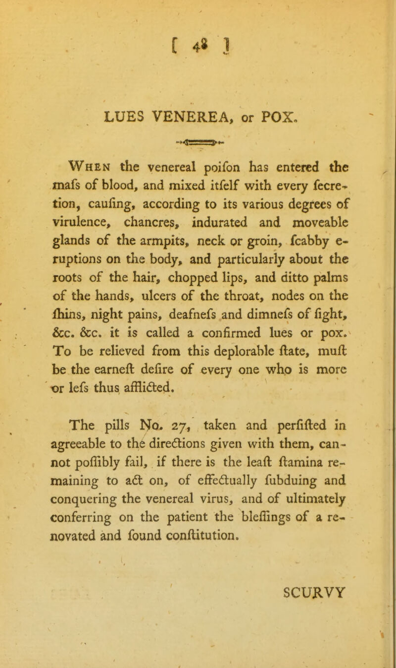 LUES VENEREA, or POX. When the venereal poifon has entered the mafs of blood, and mixed itfelf with every fecre-* tion, caufing, according to its various degrees of virulence, chancres, indurated and moveable glands of the armpits, neck or groin, fcabby e- ruptions on the body, and particularly about the roots of the hair, chopped lips, and ditto palms of the hands, ulcers of the throat, nodes on the fhins, night pains, deafnefs and dimnefs of fight, &c. &c. it is called a confirmed lues or pox. To be relieved from this deplorable flate, mufl be the earneft defire of every one who is more t)r lefs thus afflidted. The pills No. 27, taken and perfifted in agreeable to the dire6tions given with them, can- not poflibly fail, if there is the leaft iflamina re- maining to adt on, of effedually fubduing and conquering the venereal virus, and of ultimately conferring on the patient the bleflings of a re- novated and found conftitution. SCUKVY