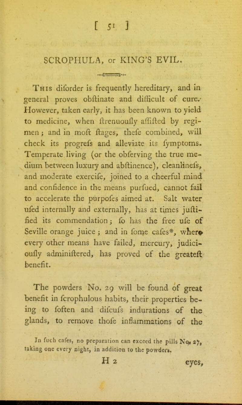 SCROPHULA, or KING'S EVIL. This diforder is frequently hereditary, and in general proves obftinate and difficult of cure.' However, taken early, it has been known to yield to medicine, when flrenuoufly affifled by regi- men J and in moft ftages, thefe combined, will check its progrefs and alleviate its fymptoms. Temperate living (or the obferving the true me- dium between luxury and abftinence), clcanlinefs, and moderate exercife, joined to a cheerful mind and confidence in the means purfued, cannot fail to accelerate the purpofes aimed at. Salt water ufed internally and externally, has at times juni- fied its commendation; fo has the free ufe of Seville orange juice; and in fonie cafes*, wher^ every other means have failed, mercury, judici- oufly adminiftered, has proved of the grcateft benefit. The powders No. 29 will be found of great benefit in fcrophulous habits, their properties be- ing to foften and difcufs indurations of the glands, to remove thofe inflammations of the In fuch cafes, no preparation can exceed the pills Nc^ 27, taking one every night, in addition to the powders.