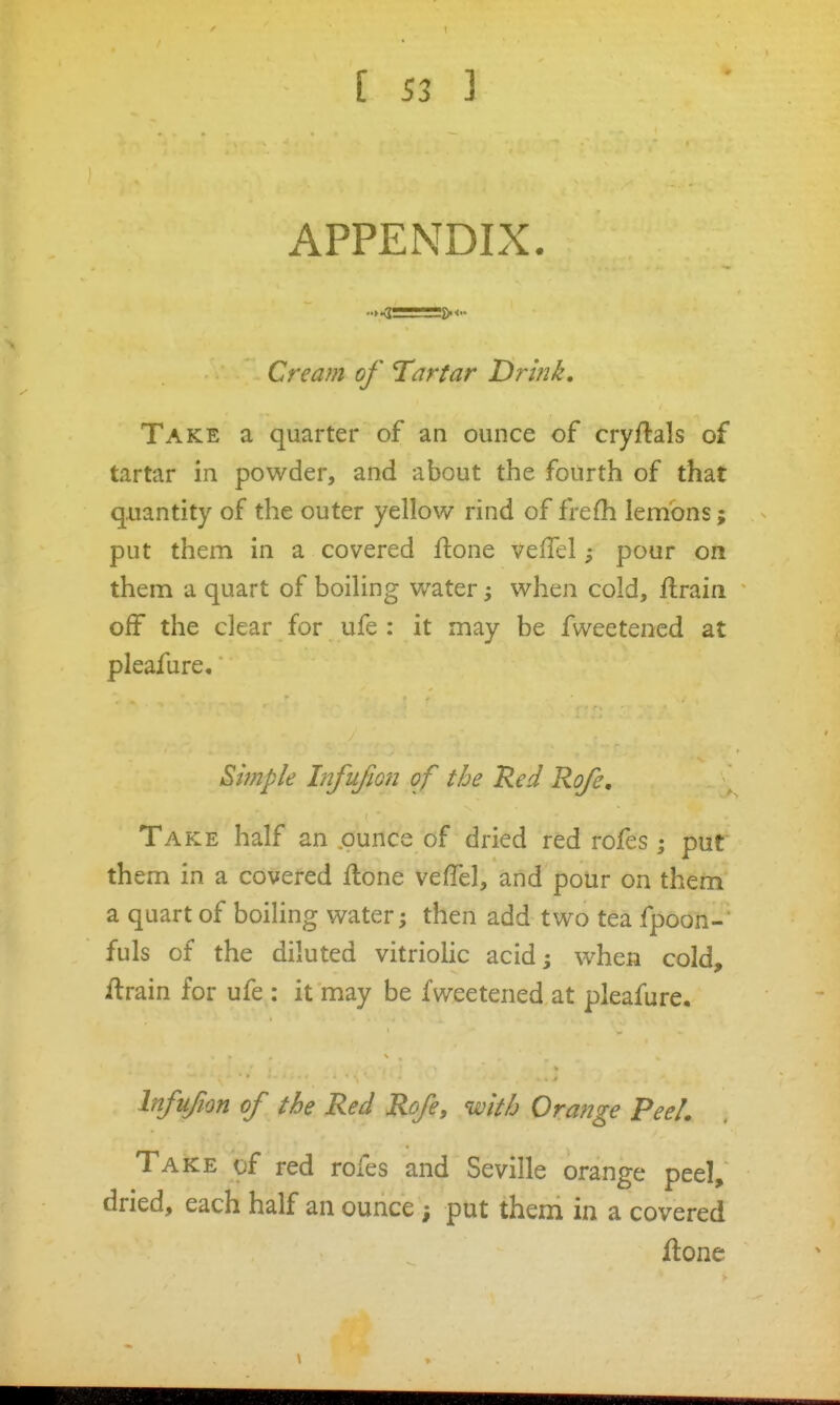 APPENDIX. Cream of Tartar Drink. Take a quarter of an ounce of cryftals of tartar in powder, and about the fourth of that quantity of the outer yellow rind of frefli lemons; put them in a covered ftone velTel; pour on them a quart of boiling water, when cold, Urain off the clear for ufe : it may be fweetened at pleafure. Simple Infujion of the Red Rofe, Take half an .ounce of dried red rofes ; put them in a covered flone veffel, and pour on them a quart of boiling water; then add two tea fpoon- fuls of the diluted vitriolic acid; when cold, ftrain for ufe : it may be fweetened at pleafure, Infufion of the Red Rofe, with Orange Peel. Take of red rofes and Seville orange peel, dried, each half an ounce put them in a covered ftone