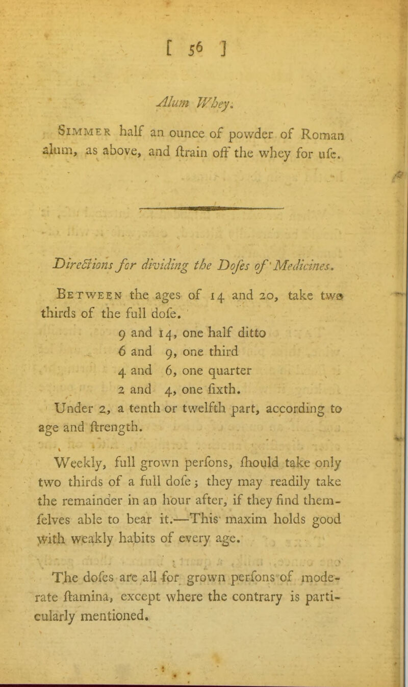 Alum Whey, Simmer half an ounce of powder of Roman alum, as above, and ftrain off the whey for ufc. DireBions for dividing the Dofes of' Medicines, Between the ages of 14 and 20, take two thirds of the full dofe. ' 9 and 14, one half ditto 6 and 9, one third 4 and 6, one quarter 2 and 4, one fixth. Under 2, a tenth or twelfth part, according to age and ftrength. Weekly, full grown perfons, fhould take only two thirds of a full dofe; they may readily take the remainder in an hour after, if they find them- felves able to bear it.—This- maxim holds good >Vith weakly habits of every age. The dofes arc all for grown perfons of mode- rate ftamina, except where the contrary is parti- cularly mentioned.