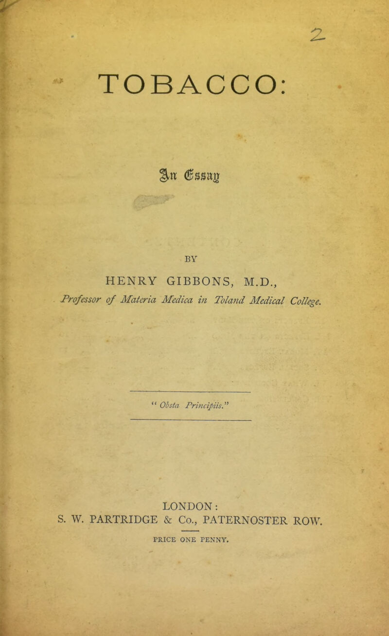 TOBACCO: BY HENRY GIBBONS, M.D., Professor of Materia Medica in Toland Medical College.  Obsta Prhicipiis LONDON: S. W. PARTRIDGE & Co., PATERNOSTER ROW. PRICE ONE PENNY.