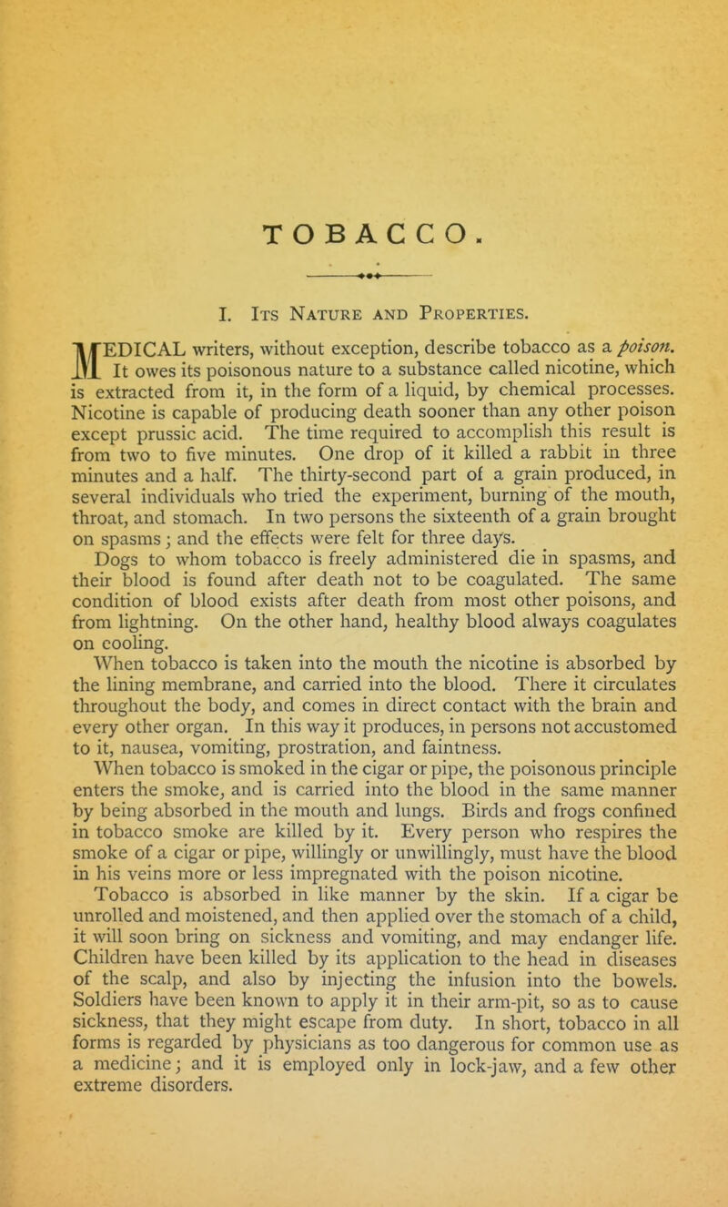 I, Its Nature and Properties. MEDICAL writers, without exception, describe tobacco as a poison. It owes its poisonous nature to a substance called nicotine, which is extracted from it, in the form of a liquid, by chemical processes. Nicotine is capable of producing death sooner than any other poison except prussic acid. The time required to accomplish this result is from two to five minutes. One drop of it killed a rabbit in three minutes and a half. The thirty-second part of a grain produced, in several individuals who tried the experiment, burning of the mouth, throat, and stomach. In two persons the sixteenth of a grain brought on spasms; and the effects were felt for three days. Dogs to whom tobacco is freely administered die in spasms, and their blood is found after death not to be coagulated. The same condition of blood exists after death from most other poisons, and from lightning. On the other hand, healthy blood always coagulates on cooling. When tobacco is taken into the mouth the nicotine is absorbed by the lining membrane, and carried into the blood. There it circulates throughout the body, and comes in direct contact with the brain and every other organ. In this way it produces, in persons not accustomed to it, nausea, vomiting, prostration, and faintness. When tobacco is smoked in the cigar or pipe, the poisonous principle enters the smoke^ and is carried into the blood in the same manner by being absorbed in the mouth and lungs. Birds and frogs confined in tobacco smoke are killed by it. Every person who respires the smoke of a cigar or pipe, willingly or unwillingly, must have the blood in his veins more or less impregnated with the poison nicotine. Tobacco is absorbed in like manner by the skin. If a cigar be unrolled and moistened, and then applied over the stomach of a child, it will soon bring on sickness and vomiting, and may endanger life. Children have been killed by its application to the head in diseases of the scalp, and also by injecting the infusion into the bowels. Soldiers have been known to apply it in their arm-pit, so as to cause sickness, that they might escape from duty. In short, tobacco in all forms is regarded by physicians as too dangerous for common use as a medicine; and it is employed only in lock-jaw, and a few other extreme disorders.