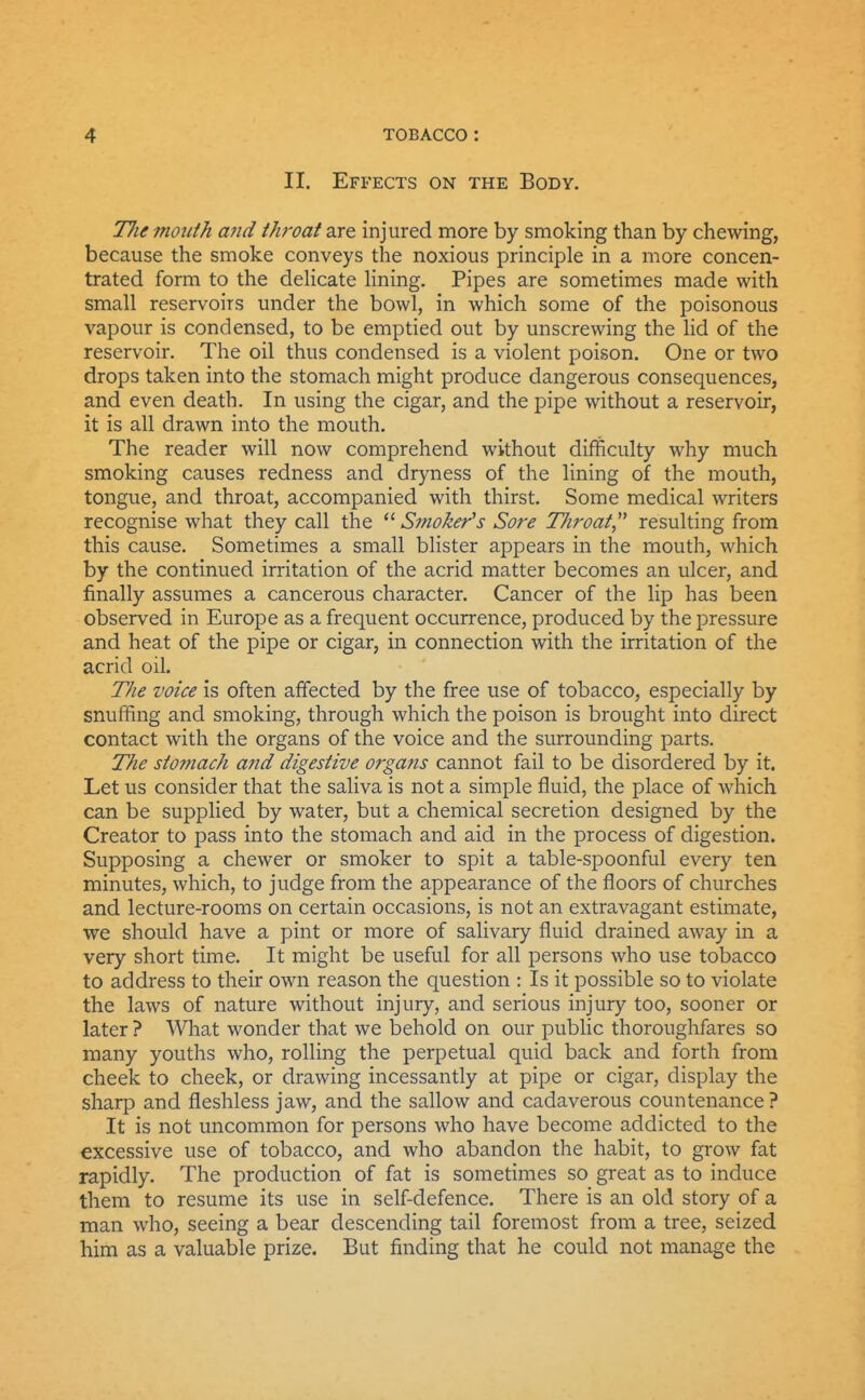 II. Effects on the Body. Tlie month and throat are injured more by smoking than by chewing, because the smoke conveys the noxious principle in a more concen- trated form to the deUcate Hning. Pipes are sometimes made with small reservoirs under the bowl, in which some of the poisonous vapour is condensed, to be emptied out by unscrewing the lid of the reservoir. The oil thus condensed is a violent poison. One or two drops taken into the stomach might produce dangerous consequences, and even death. In using the cigar, and the pipe without a reservoir, it is all drawn into the mouth. The reader will now comprehend without difficulty why much smoking causes redness and dryness of the lining of the mouth, tongue, and throat, accompanied with thirst. Some medical writers recognise what they call the Smoker's Sore Throat resulting from this cause. Sometimes a small blister appears in the mouth, which by the continued irritation of the acrid matter becomes an ulcer, and finally assumes a cancerous character. Cancer of the lip has been observed in Europe as a frequent occurrence, produced by the pressure and heat of the pipe or cigar, in connection with the irritation of the acrid oil. The voice is often affected by the free use of tobacco, especially by snuffing and smoking, through which the poison is brought into direct contact with the organs of the voice and the surrounding parts. The stomach and digestive o?'gans cannot fail to be disordered by it. Let us consider that the saliva is not a simple fluid, the place of which can be supplied by water, but a chemical secretion designed by the Creator to pass into the stomach and aid in the process of digestion. Supposing a chewer or smoker to spit a table-spoonful every ten minutes, which, to judge from the appearance of the floors of churches and lecture-rooms on certain occasions, is not an extravagant estimate, we should have a pint or more of salivary fluid drained away in a very short time. It might be useful for all persons who use tobacco to address to their own reason the question : Is it possible so to violate the laws of nature without injury, and serious injury too, sooner or later ? What wonder that we behold on our public thoroughfares so many youths who, rolling the perpetual quid back and forth from cheek to cheek, or drawing incessantly at pipe or cigar, display the sharp and fleshless jaw, and the sallow and cadaverous countenance ? It is not uncommon for persons who have become addicted to the excessive use of tobacco, and who abandon the habit, to grow fat rapidly. The production of fat is sometimes so great as to induce them to resume its use in self-defence. There is an old story of a man who, seeing a bear descending tail foremost from a tree, seized him as a valuable prize. But finding that he could not manage the