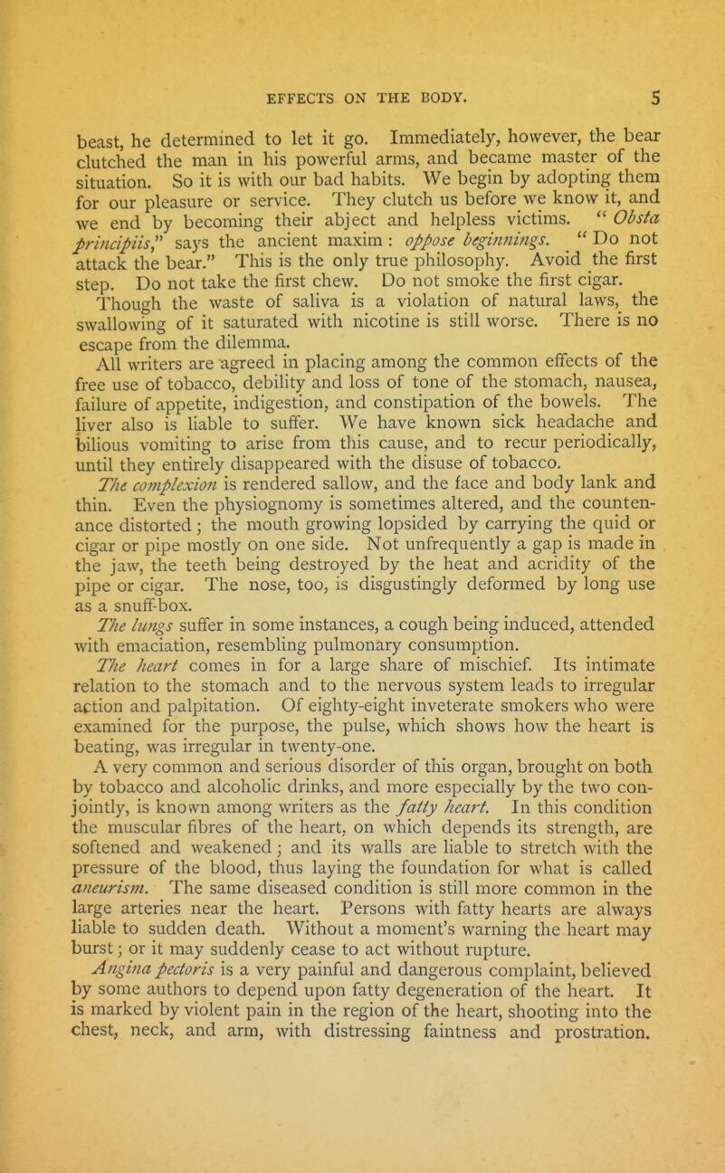 beast, he determined to let it go. Immediately, however, the bear clutched the man in his powerful arms, and became master of the situation. So it is with our bad habits. We begin by adopting them for our pleasure or service. They clutch us before we know it, and we end by becoming their abject and helpless victims.  Obsta ^rlncipiis says the ancient maxim : oppose beginnings. _  Do not attack the bear. This is the only true philosophy. Avoid the first step. Do not take the first chew. Do not smoke the first cigar. Though the waste of saliva is a violation of natural laws, the swallowing of it saturated with nicotine is still worse. There is no escape from the dilemma. All writers are agreed in placing among the common effects of the free use of tobacco, debility and loss of tone of the stomach, nausea, failure of appetite, indigestion, and constipation of the bowels. The liver also is liable to suffer. We have known sick headache and bilious vomiting to arise from this cause, and to recur periodically, until they entirely disappeared with the disuse of tobacco. The cofnplexion is rendered sallow, and the face and body lank and thin. Even the physiognomy is sometimes altered, and the counten- ance distorted; the mouth growing lopsided by carrying the quid or cigar or pipe mostly on one side. Not unfrequently a gap is made in the jaw, the teeth being destroyed by the heat and acridity of the pipe or cigar. The nose, too, is disgustingly deformed by long use as a snuff-box. The lungs suffer in some instances, a cough being induced, attended with emaciation, resembling pulmonary consumption. T/ie heart comes in for a large share of mischief. Its intimate relation to the stomach and to the nervous system leads to irregular action and palpitation. Of eighty-eight inveterate smokers who were examined for the purpose, the pulse, which shows how the heart is beating, was irregular in twenty-one. A very common and serious disorder of this organ, brought on both by tobacco and alcoholic drinks, and more especially by the two con- jointly, is known among writers as the fatly heart. In this condition the muscular fibres of the heart, on which depends its strength, are softened and weakened; and its walls are liable to stretch with the pressure of the blood, thus laying the foundation for what is called aneurism. The same diseased condition is still more common in the large arteries near the heart. Persons with fatty hearts are always liable to sudden death. Without a moment's warning the heart may burst; or it may suddenly cease to act without rupture. Angina pectoris is a very painful and dangerous complaint, believed by some authors to depend upon fatty degeneration of the heart. It is marked by violent pain in the region of the heart, shooting into the chest, neck, and arm, with distressing faintness and prostration.