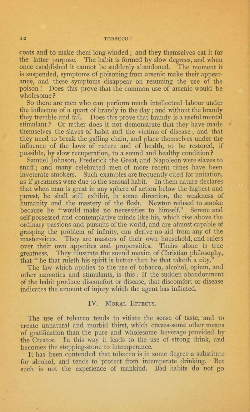 coats and to make them long-winded; and they themselves eat it for the latter purpose. The habit is formed by slow degrees, and when once established it cannot be suddenly abandoned. The moment it is suspended, symptoms of poisoning from arsenic make their appear- ance, and these symptoms disappear on resuming the use of the poison ! Does this prove that the common use of arsenic would be wholesome ? So there are men v/ho can perform much intellectual labour under the influence of a quart of brandy in the day; and without the brandy they tremble and fail. Does this prove that brandy is a useful mental stimulant ? Or rather does it not demonstrate that they have made themselves the slaves of habit and the victims of disease; and that they need to break the galling chain, and place themselves under the influence of the laws of nature and of health, to be restored, if possible, by slow recuperation, to a sound and healthy condition ? Samuel Johnson, Frederick the Great, and Napoleon were slaves to snuff; and many celebrated men of more recent times have been inveterate smokers. Such examples are frequently cited for imitation, as if greatness were due to the sensual habit. In them nature declares that when man is great in any sphere of action below the highest and purest, he shall still exhibit, in some direction, the weakness of humanity and the mastery of the flesh. Newton refused to smoke because he would make no necessities to himself Serene and self-possessed and contemplative minds like his, which rise above the ordinary passions and pursuits of the world, and are almost capable of grasping the problem of infinity, can derive no aid from any of the master-vices. They are masters of their own household, and rulers over their own appetites and propensities. Theirs alone is true greatness. They illustrate the sound maxim of Christian philosophy, that  he that ruleth his spirit is better than he that taketh a city. The law which applies to the use of tobacco, alcohol, opium, and other narcotics and stimulants, is this: If the sudden abandonment of the habit produce discomfort or disease, that discomfort or disease indicates the amount of injury which the agent has inflicted. IV. Moral Effects, The use of tobacco tends to vitiate the sense of taste, and to create unnatural and morbid thirst, which craves-some other means of gratification than the pure and wholesome beverage provided by the Creator. In this way it leads to the use of strong drink, and becomes the stepping-stone to intemperance. It has been contended that tobacco is in some degree a substitute for alcohol, and tends to protect from intemperate drinking. But such is not the experience of mankind. Bad habits do not go