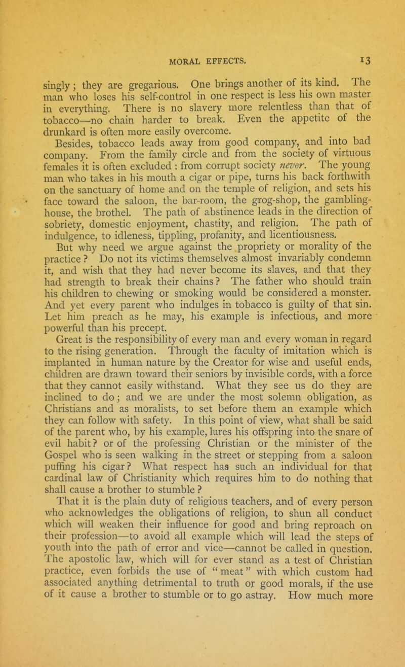 singly ; they are gregarious. One brings another of its kind. The man who loses his self-control in one respect is less his own master in everything. There is no slavery more relentless than that of tobacco—no chain harder to break. Even the appetite of the drunkard is often more easily overcome. Besides, tobacco leads away from good company,^ and into bad company. From the family circle and from the society of virtuous females it is often excluded : from corrupt society never. The young man who takes in his mouth a cigar or pipe, turns his back forthwith on the sanctuary of home and on the temple of religion, and sets his face toward the saloon, the bar-room, the grog-shop, the gambling- house, the brothel. The path of abstinence leads in the direction of sobriety, domestic enjoyment, chastity, and religion. The path of indulgence, to idleness, tippling, profanity, and licentiousness. But why need we argue against the propriety or morality of the practice ? Do not its victims themselves almost invariably condemn it, and wish that they had never become its slaves, and that they had strength to break their chains? The father who should train his children to chewing or smoking would be considered a monster. And yet every parent who indulges in tobacco is guilty of that sin. Let him preach as he may, his example is infectious, and more powerful than his precept. Great is the responsibility of every man and every woman in regard to the rising generation. Through the faculty of imitation which is implanted in human nature by the Creator for wise and useful ends, children are drawn toward their seniors by invisible cords, with a force that they cannot easily withstand. What they see us do they are inclined to do; and we are under the most solemn obligation, as Christians and as moralists, to set before them an example which they can follow with safety. In this point of view, what shall be said of the parent who, by his example, lures his offspring into the snare of evil habit ? or of the professing Christian or the minister of the Gospel who is seen walking in the street or stepping from a saloon puffing his cigar? What respect has such an individual for that cardinal law of Christianity which requires him to do nothing that shall cause a brother to stumble ? That it is the plain duty of religious teachers, and of every person who acknowledges the obligations of religion, to shun all conduct which will weaken their influence for good and bring reproach on their profession—to avoid all example which will lead the steps of youth into the path of error and vice—cannot be called in question. The apostolic law, which will for ever stand as a test of Christian practice, even forbids the use of  meat with which custom had associated anything detrimental to truth or good morals, if the use of it cause a brother to stumble or to go astray. How much more