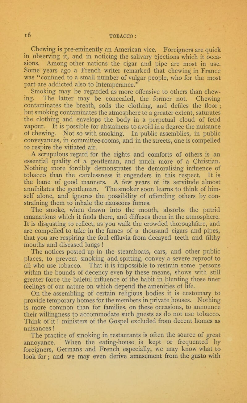 Chewing is pre-eminently an American vice. Foreigners are quick in observing it, and in noticing the saUvary ejections which it occa- sions. Among other nations the cigar and pipe are most in use. Some years ago a French writer remarked that chewing in France was confined to a small number of vulgar people, who for. the most part are addicted also to intemperance. Smoking may be regarded as more offensive to otliers than chew- ing. The latter may be concealed, the former not. Chewing contaminates the breath, soils the clothing, and defiles the floor; but smoking contaminates the atmosphere to a greater extent, saturates the clothing and envelops the body in a perpetual cloud of fetid vapour. It is possible for abstainers to avoid in a degree the nuisance of chewing. Not so with smoking. In public assemblies, in public conveyances, in committee-rooms, and in the streets, one is compelled to respire the vitiated air. A scrupulous regard for the rights and comforts of others is an essential quality of a gentleman, and much more of a Christian. Nothing more forcibly demonstrates the demoralising influence of tobacco than the carelessness it engenders in this respect. It is the bane of good manners. A few years of its servitude almost annihilates the gentleman. The smoker soon learns to think of him- self alone, and ignores the possibility of offending others by con- straining them to inhale the nauseous fumes. The smoke, when drawn into the mouth, absorbs the putrid emanations which it finds there, and diffuses them in the atmosphere. It is disgusting to reflect, as you walk the crowded thoroughfare, and are compelled to take in the fumes of a thousand cigars and pipes, that you are respiring the foul effluvia from decayed teeth and filthy mouths and diseased lungs ! The notices posted up in the steamboats, cars, and other public places, to prevent smoking and spitting, convey a severe reproof to all who use tobacco. That it is impossible to restrain some persons within the bounds of decency even by these means, shows with still greater force the baleful influence of the habit in blunting those finer feelings of our nature on which depend the amenities of life. On the assembling of certain religious bodies it is customary to provide temporary homes for the members in private houses. Nothing is more common than for families, on these occasions, to announce their willingness to accommodate such guests as do not use tobacco. Think of it! ministers of the Gospel excluded from decent homes as nuisances! The practice of smoking in restaurants is often the source of great annoyance. When the eating-house is kept or frequented by foreigners, Germans and French especially, we may know what to look for j and we may even derive amusement from the gusto with