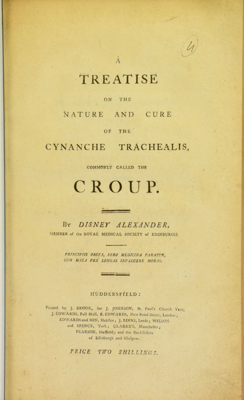 A Treatise ON THE NATURE AND CURE OF THE CYNANCHE TRACHEALIS, COMMONLY CALLED THE CROUP. By DISNET ALEXANDER, MEMBER of the ROYAL MEDICAL SOCIETY of EDINBURGH. PRINCIPIIS 0BST.1, SERO MEDICINA PARATUK, CUM MALA PER LONG AS JNFALUIRE MORAS. huddersfi'eld : Printed hy J. BROOK, for J. JOHNSON, St. Paul's Church Y»rd, J.EDWARDS, Pall Mall, R.EDWARDS, New BonJ Street, London; EDWARDS and SON, Halifa.x; J. BINNS, Leeds ; WILSON and SPENCF, York; CLARKE'S, Manchefter; PEARSON, Sheffield; and the BoLkfcllcrs of Edinburgh and Glafgow. PRICE TfFO SHILLINGS.