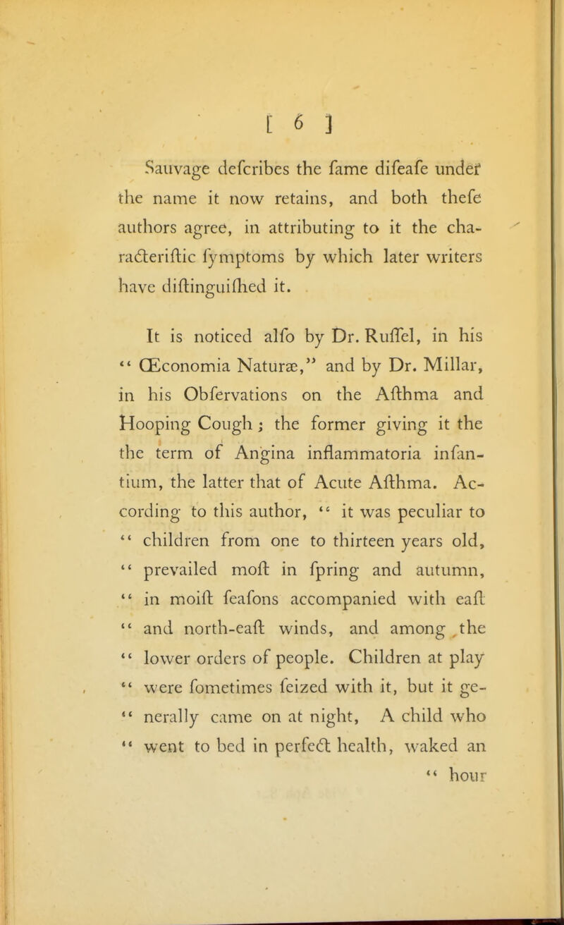 Saiivage defcribes the fame difeafe undef the name it now retains, and both thefe authors agree, in attributing to it the cha- radieriftic fymptoms by which later writers have diftinguifhed it. It is noticed alfo by Dr. Ruflel, in his CEconomia Naturse, and by Dr. Millar, in his Obfervations on the Afthma and Hooping Cough; the former giving it the the term of Angina inflammatoria infan- tium, the latter that of Acute Afthma. Ac- cording to this author, *' it was peculiar to children from one to thirteen years old,  prevailed mofl: in fpring and autumn,  in moift feafons accompanied with eafl  and north-eaft winds, and among , the lower orders of people. Children at play *' were fometimes feized with it, but it ge- *' nerally came on at night, A child who '* went to bed in perfcd: health, w^aked an hour