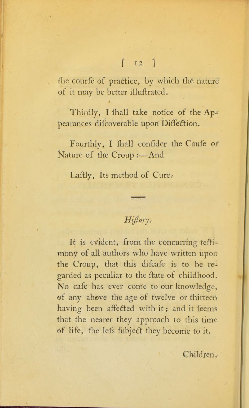 the coiirfe of pradice, by which the nature of it may be better iHuflrated. * Thirdly, I fliall take notice of the Ap- pearances difcoverable upon DifTediion. Fourthly, I fliall confider the Caufe or Nature of the Croup :—And Laftly, Its method of Cure.- It is evident, from the concurring tefti- mony of all authors who have written upon the Croup, that this difeafe is to be re- garded as peculiar to the ftate of childhood. No cafe has ever come to our knowledge, of any above the age of twelve or thirteen having been afFcdted with it; and it feemS that the nearer they approach to this time of Hfe, the lefs fubjedt they become to it. Children,