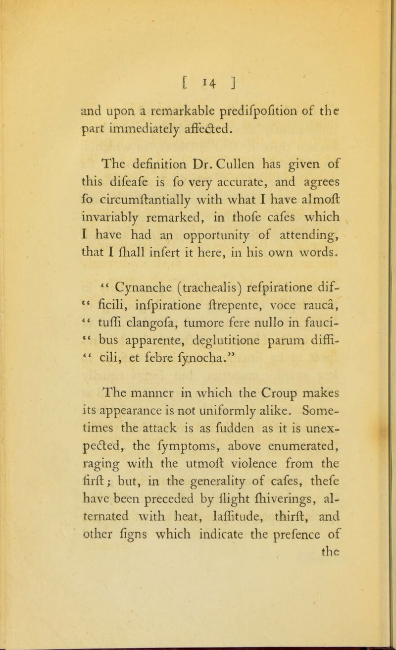 and upon a remarkable predifpofition of the part immediately affed:ed. The definition Dr. Cullen has given of this difcafe is fo very accurate, and agrees fo circumftantially with what I have almoft invariably remarked, in thofe cafes which I have had an opportunity of attending, that I fliall infert it here, in his own words. ** Cynanche (trachealis) refpiratione dif- ficili, infpiratione flrepcnte, voce rauca, ** tufli clangofa, tumore fere nullo in fauci- ** bus apparente, deglutitione parum diffi- ** cili, et febre fynocha. The manner in which the Croup makes its appearance is not uniformly alike. Some- times the attack is as fudden as it is unex- pected, the fymptoms, above enumerated, raging with the utmoft violence from the firft; but, in the generality of cafes, thefe have been preceded by flight fliiverings, al- ternated with heat, laffitude, thirft, and other ligns which indicate the pre fence of the