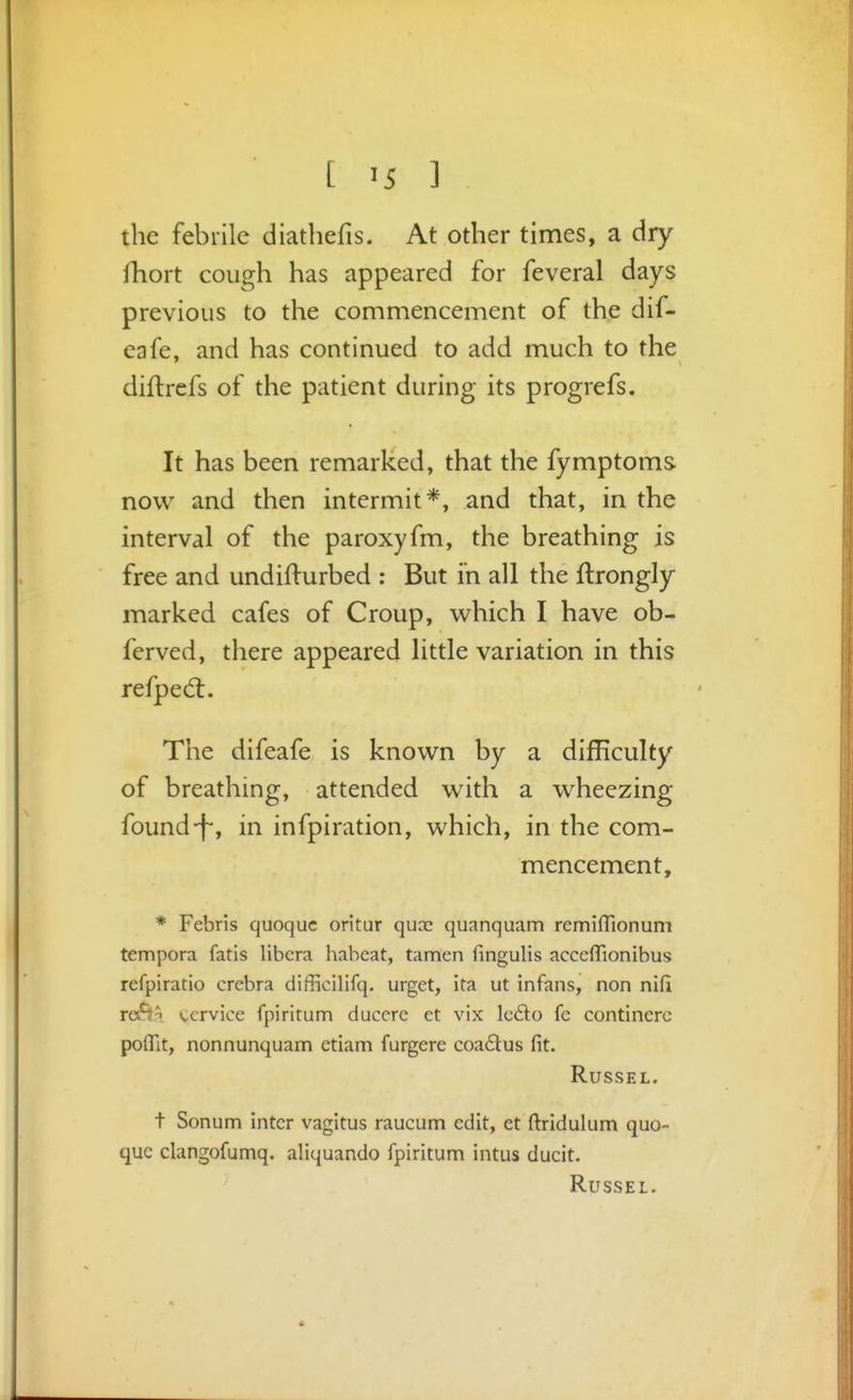 the febrile diathefis. At other times, a dry fhort cough has appeared for feveral days previous to the commencement of the dif- eafe, and has continued to add much to the diftrefs of the patient during its progrefs. It has been remarked, that the fymptoms now and then intermit*, and that, in the interval of the paroxyfm, the breathing is free and undifturbed : But in all the flrongly marked cafes of Croup, which I have ob- ferved, there appeared little variation in this refped:. The difeafe is known by a difficulty of breathing, attended with a wheezing found-f-, in infpiration, which, in the com- mencement, * Febris quoquc oritur qucc quanquam remifTionum tempora fatis libera habeat, tamen fingulis acccfTionibus refpiratio crebra difficilifq. urget, ita ut infans, non nifi ret^T service fpiritum ducere et vix lc6i:o fe continerc poflit, nonnunquam ctiam furgere coa6lus fit. RUSSEL. t Sonum inter vagitus raucum edit, et ftridulum quo- quc clangofumq. aliquando fpiritum intus ducit. RuSSEL.