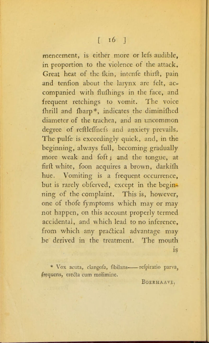 mencement, is either more or lefs audible, in proportion to the violence of the attack. Great heat of the fkin, intcnfe thirft, paiq and tenlion about the larynx are felt, ac- companied with flufliings in the face, and frequent retchings to vomit. The voice fhrill and fliarp*, indicates the diminiflied diameter of the trachea, and an uncommon degree of reftlefTnefs and anxiety prevails. The pulfe is exceedingly quick, and, in the beginning, always full, becoming gradually more weak and foft; and the tongue, at firft white, foon acquires a brown, darkifli hue. Vomiting is a frequent occurrence, but is rarely obferved, except in the begin- ning of the complaint. This is, however, one of thofe fymptoms which may or may not happen, on this account properly termed accidental, and which lead to no inference, from which any prad:ical advantage may be derived in the treatm.ent. The mouth is * Vox acuta, clangofa, flbilans refpiratio parva, frequens, ereda cum molimine. BOERHAAVE,