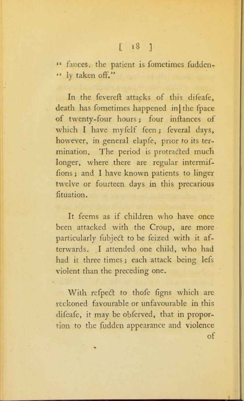 fauces, the patient is fometimcs fudden- ly taken off. In the fevereft attacks of this difeafe, death has fometimes happened in | the fpace of twenty-four hours; four inflances of which I have myfelf feen; feveral days, however, in general elapfe, prior to its ter- mination. The period is protradled much longer, where there are regular intermif- fions; and I have known patients to linger twelve or fourteen days in this precarious lituation. It feems as if children who have once been attacked with the Croup, are more particularly fubjedl to be feized with it af- terwards. I attended one child, who had had it three times; each attack being lefs violent than the preceding one. With refped: to thofe figns which are reckoned favourable or unfavourable in this difeafe, it may be obferved, that in propor- tion to the fudden appearance and violence of