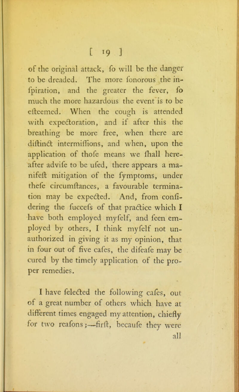 [ «9 ] of the original attack, fo will be the dangef to be dreaded. The more lonorous the in- fpiration, and the greater the fever, fo much the more hazardous the event is to be efteemed. When the couMi is attended with expedloration, and if after this the breathing be more free, when there are diftind; intermifTions, and when, upon the application of thofe means we fhall here- after advife to be ufed, there appears a ma- nifeft mitigation of the fymptoms, under thefe circumftances, a favourable termina- tion may be expected. And, from confi- dering the fuccefs of that pra6tice which I have both employed myfelf, and feen em- ployed by others, I think myfelf not un- authorized in giving it as my opinion, that in four out of five cafes, the difeafe may be cured by the timely application of the pro- per remedies. I have feled:ed the following cafes, out of a great number of others which have at different times engaged my attention, chiefly for two reafons j—firft, bccaufe they were all