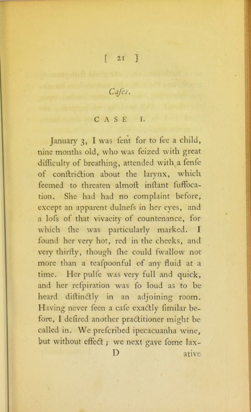 Cafes, CASE I. January 3, I was fent for to fee a child, nine months old, who was feized with great difficulty of breathing, attended with a fenfe of conftridion about the larynx, which feemed to threaten almoft inftant fuffoca- tion. She had had no complaint before, except an apparent dulnefs in her eyes, and a lofs of that vivacity of countenance, for which flie was particularly marked. I found her very hot, red in the cheeks, and very thirfty, though fhe could fwallow not more than a teafpoonful of any fluid at a time. Her pulfe was very full and quick, and her refpiration was fo loud as to be heard diftindlly in an adjoining room. Having never feen a cafe exactly fimilar be- fore, I defired another practitioner might be called in. We prefcribed ipecacuanha wine, but without effed:; we next gave fome lax- D ativc