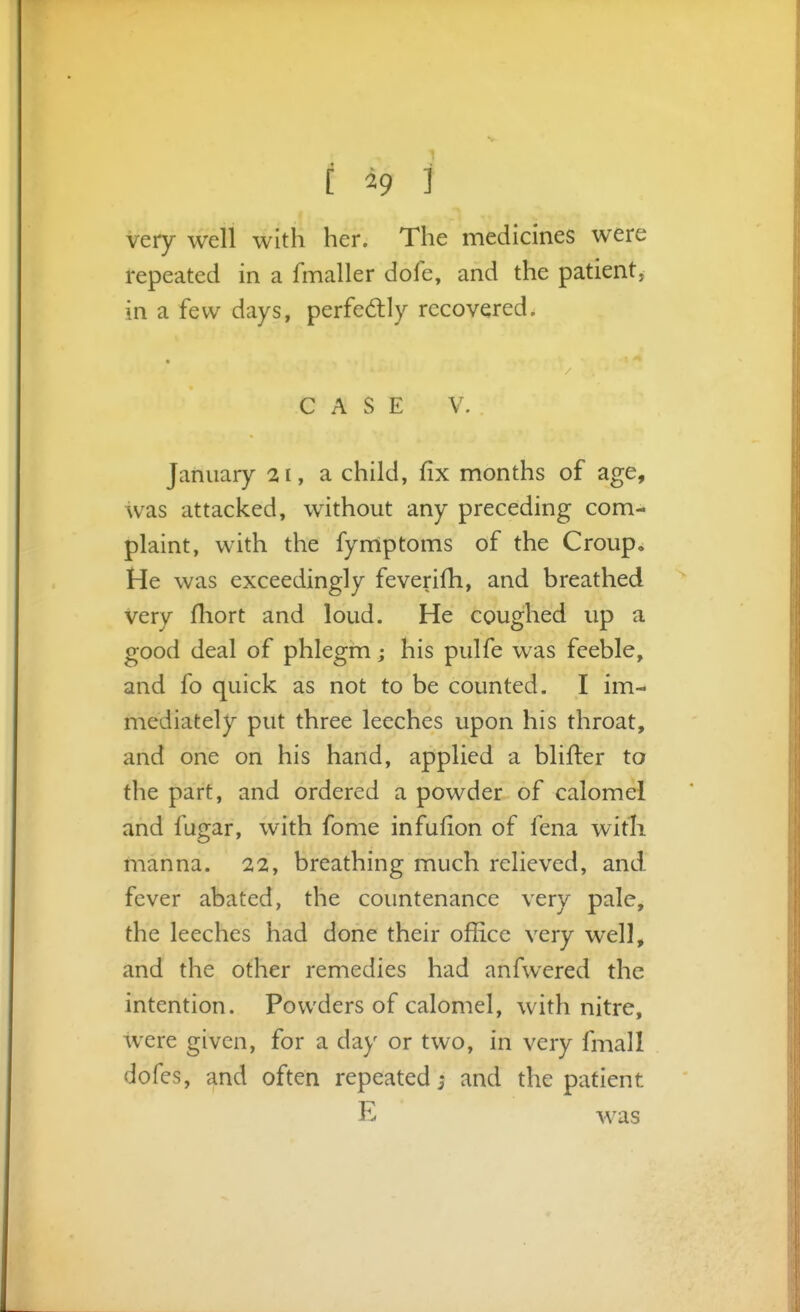 [ ^9 ] very well with her. The medicines were repeated in a fmaller dole, and the patient, in a few days, perfedly recovered. « CASE V. January 21, a child, fix months of age, was attacked, without any preceding com- plaint, with the fymptoms of the Croup. He was exceedingly feverifh, and breathed Very fliort and loud. He coughed up a good deal of phlegm; his pulfe was feeble, and fo quick as not to be counted. I im- mediately put three leeches upon his throat, and one on his hand, applied a blifter to the part, and ordered a powder of calomel and fugar, with fome infufion of fena with manna. 22, breathing much relieved, and fever abated, the countenance very pale, the leeches had done their office very well, and the other remedies had anfwered the intention. Powders of calomel, with nitre, were given, for a day or two, in very fmall dofes, and often repeated; and the patient E was