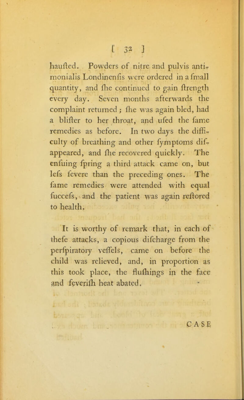 haiifled. Powders of nitre and pulvis anti* monialis Londinenns were ordered in afmall quantity, and flie continued to gain ftrength every day. Seven months afterwards the complaint returned ; {he was again bled, had a blifter to her throat, and ufed the fame remedies as before. In two days the diffi- culty of breathing and other fymptoms dif- appeared, and flie recovered quickly. The enfuing fpring a third attack came on, but lefs fevere than the preceding ones. The fame remedies were attended with equal fuccefs, and the patient was again reflored to health. It is worthy of remark that, in each of thefe attacks, a copious difcharge from the perfpiratory veffels, came on before the child was relieved, and, in proportion as this took place, the fluflaings in the face and feverilh heat abated. CASE