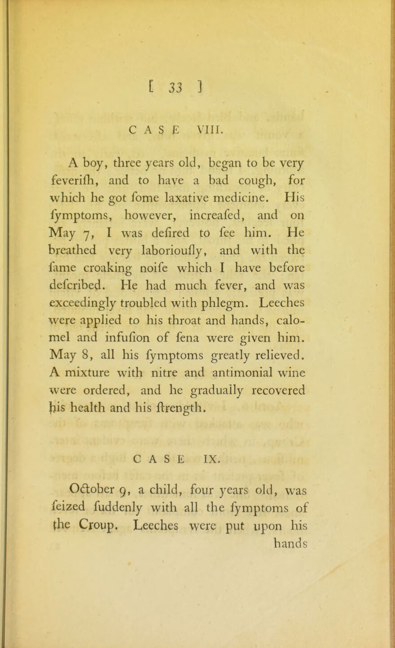 CASE VIII. A boy, three years old, began to be very feverifh, and to have a bad cough, for which he got fome laxative medicine. His ly mptoms, however, increafed, and on May 7, I was defired to fee him. He breathed very laborioufly, and with the fame croaking noife which I have before defcribed. He had much fever, and was exceedingly troubled with phlegm. Leeches were applied to his throat and hands, calo- mel and infuflon of fena were given him. May 8, all his fymptoms greatly relieved. A mixture with nitre and antimonial wine were ordered, and he gradually recovered his health and his flrength. C A S E IX. Odober 9, a child, four years old, was feized fuddenly with all the fymptoms of the Croup. Leeches were put upon his hands