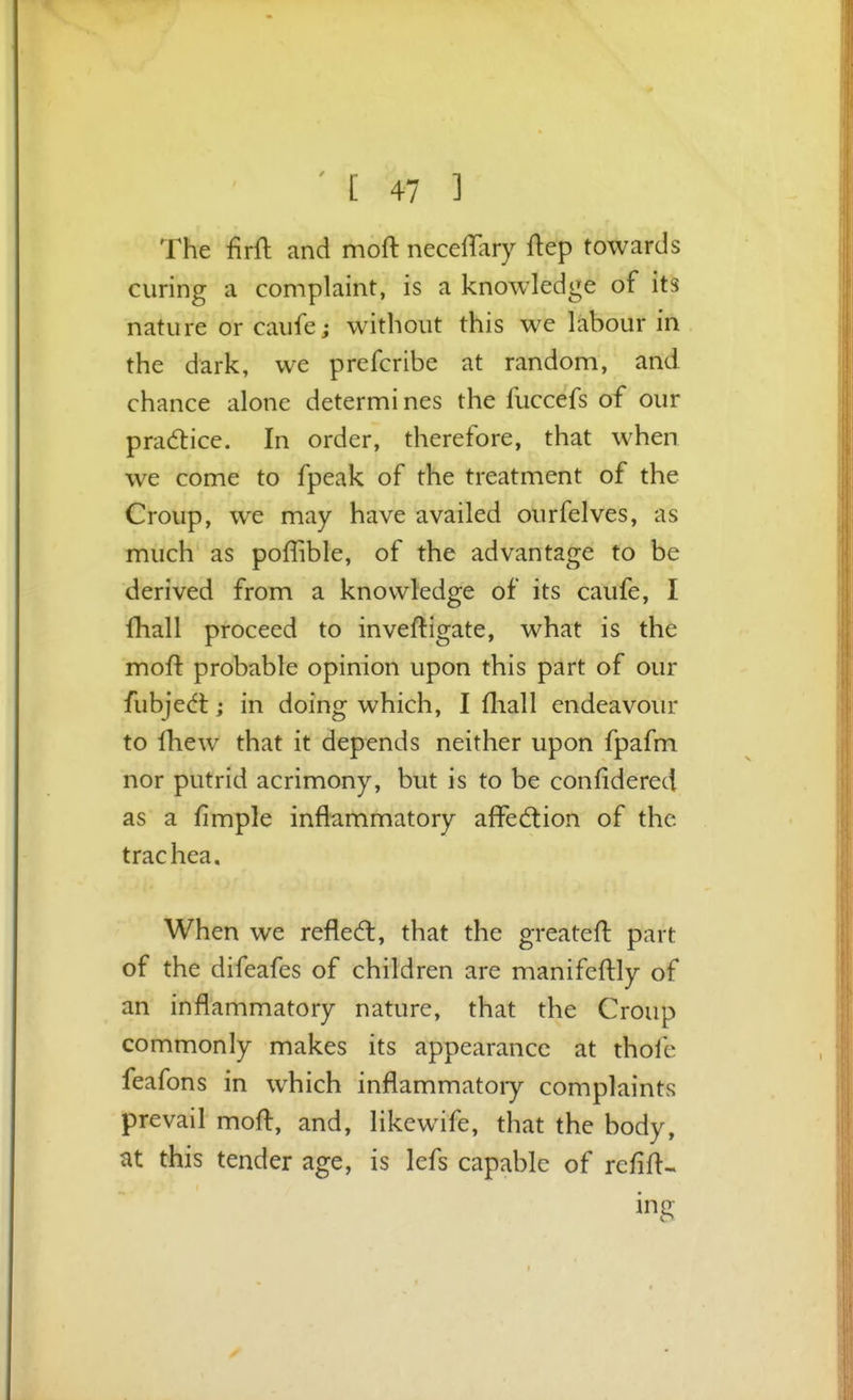 The firft and moft necelTary ftep towards curing a complaint, is a knowledge of its nature or caufe; without this we labour in the dark, we prefcribe at random, and chance alone determi nes the fuccefs of our practice. In order, therefore, that when we come to fpeak of the treatment of the Croup, we may have availed ourfelves, as much as poffible, of the advantage to be derived from a knowledge of its caufe, I fhall proceed to inveftigate, what is the moft probable opinion upon this part of our fubjedt; in doing which, I fliall endeavour to fhew that it depends neither upon fpafm nor putrid acrimony, but is to be confidered as a fimple inflammatory affedlion of the trachea. When we refled:, that the greatefl part of the difeafes of children are manifcftly of an inflammatory nature, that the Croup commonly makes its appearance at thofe feafons in which inflammatoiy complaints prevail moft, and, likewife, that the body, at this tender age, is lefs capable of rcfifl-. ing