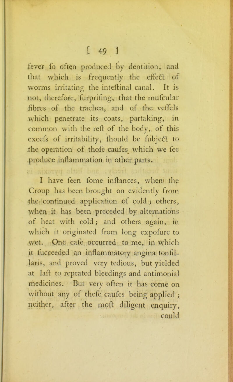 fever fo often produced by dentition, and that which is frequently the effed; of worms irritating the inteftinal canal. It is not, therefore, furprifing, that the mufcular fibres of the trachea, and of the velTels which penetrate its coats, partaking, in common with the reft of the body,, of this excels of irritability, fliould be fubjed: to the operation of thofe caufes^ which we fee produce inflammation in other parts. I have feen fome inftances, when' the Croup has been brought on evidently from the continued application of cold j others, when it has been preceded by alternatio'ns of heat with cold; and others again, in which it originated from long expofure to wet. One cafe occurred to me, in which it fucceeded an inflammatory angina tonfii- laris, and proved very tedious, but yielded at laft to repeated bleedings and antimonial medicines. But very often it has come on without any of thefe caufes being applied ; neither, after the moft diligent enquiry, could