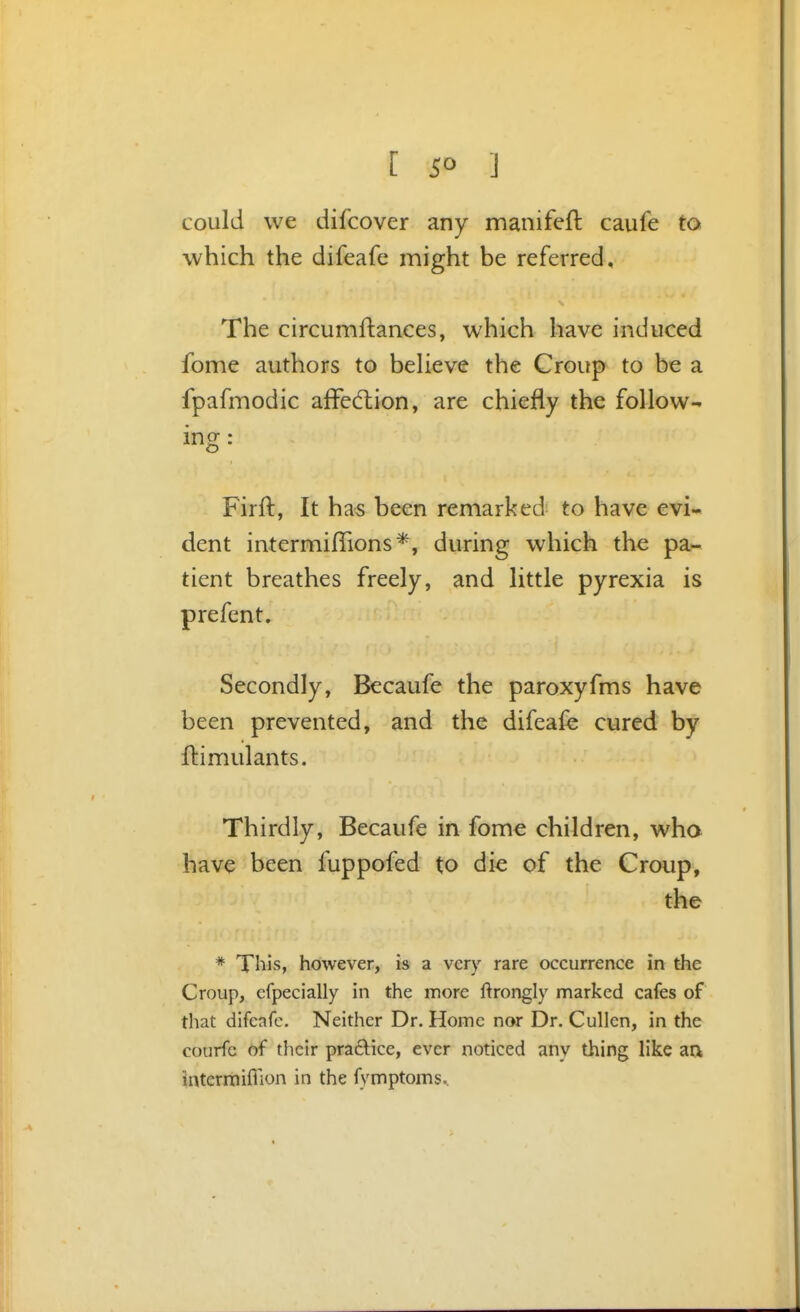 [ 5° ] could we difcover any manifeft caufe to which the difeafe might be referred. The circumllances, which have induced fome authors to beheve the Croup to be a fpafmodic affedlion, are chiefly the follow- ing: Firft, It has been remarked to have evi- dent intermifTions*, during which the pa- tient breathes freely, and little pyrexia is prefent. Secondly, Becaufe the paroxyfms have been prevented, and the difeafe cured by ftimulants. Thirdly, Becaufe in fome children, who have been fuppofed to die of the Croup, the * This, however, is a very rare occurrence in the Croup, cfpecially in the more ftrongly marked cafes of that difeafe. Neither Dr. Home nor Dr. CuUen, in the courfe of their practice, ever noticed any thing like an intermiffion in the fymptoms..