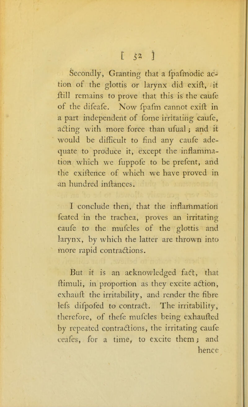 Secondly, Granting that a fpafmodic ac- tion of the glottis Or larynx did exift, it flill remains to prove that this is the caufe of the difcafe. Now fpafm cannot exift in a part independent of fome irritating caufe, adling with more force than ufual; and it would be difficult to find any caufe ade- quate to produce it, except the inflamma- tion which we fuppofe to be prefent, and the exiftence of which we have proved in an hundred in fiances. I conclude then, that the inflammation feated in the trachea, proves an irritating caufe to the mufcles of the glottis and larynx, by which the latter are thrown into more rapid contradtions. But it is an acknowledged faft, that flimuli, in proportion as they excite adion, exhauft the irritability, and render the fibre lefs difpofed to contraft. The irritability, therefore, of thefe mufcles being exhaufled by repeated contractions, the irritating caufe ccafcs, for a time, to excite them; and hence