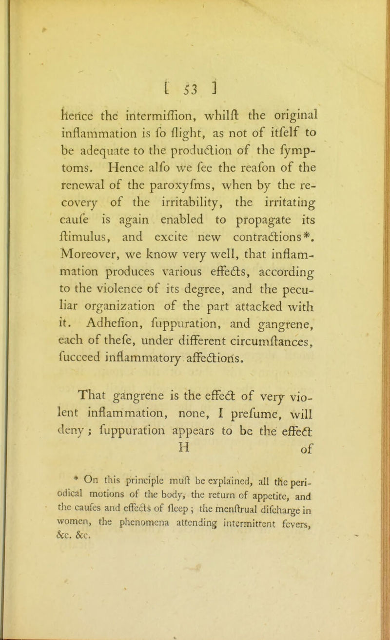 kertce the intermifTion, whilft the original inflammation is fo flight, as not of itfelf to be adequate to the produdlion of the fymp- toms. Hence alfo we fee the reafon of the renewal of the paroxyfms, when by the re- covery of the irritability, the irritating caufe is again enabled to propagate its fliiniulus, and excite new contradlions*. Moreover, we know very well, that inflam- mation produces various effects, according to the violence of its degree, and the pecu- liar organization of the part attacked with it. Adhefion, fuppuration, and gangrene, each of thefe, under different circumflanc^s, fuccced inflammatory affe6tioris. That gangrene is the effed: of very vio- lent inflammation, none, I prefume, will deny; fuppuration appears to be the efFeft H of * On this principle muft be eyplaincd, all the peri- odical motions of the body, the return of appetite, and the caufcs and effcds of fleep ; the menftrual difcharge in women, the phenomena attending intermittent fevers, &c. &c.